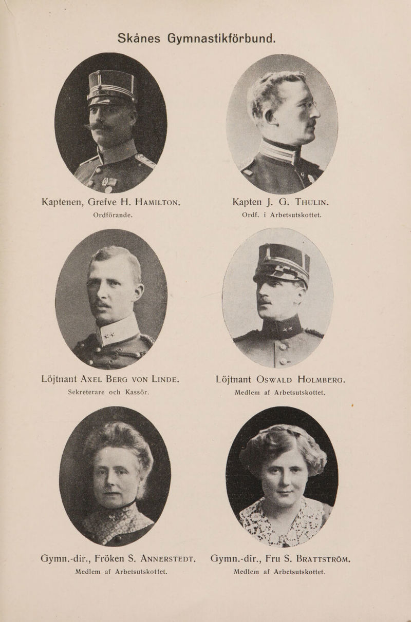 Skånes Gymnastikförbund. Kaptenen, Grefve H. HAMILTON. Kapten J. G. THULIN. Ordförande. Ordf, i Arbetsutskottet. Löjtnant AXEL BERG VON LINDE. Löjtnant OswWALD HOLMBERG. Sekreterare och Kassör. Medlem af Arbetsutskottet. Gymn.-dir., Fröken S. ANNERSTEDT. Gymn.-dir., Fru S. BRATTSTRÖM. Medlem af Arbetsutskottet. Medlem af Arbetsutskottet.