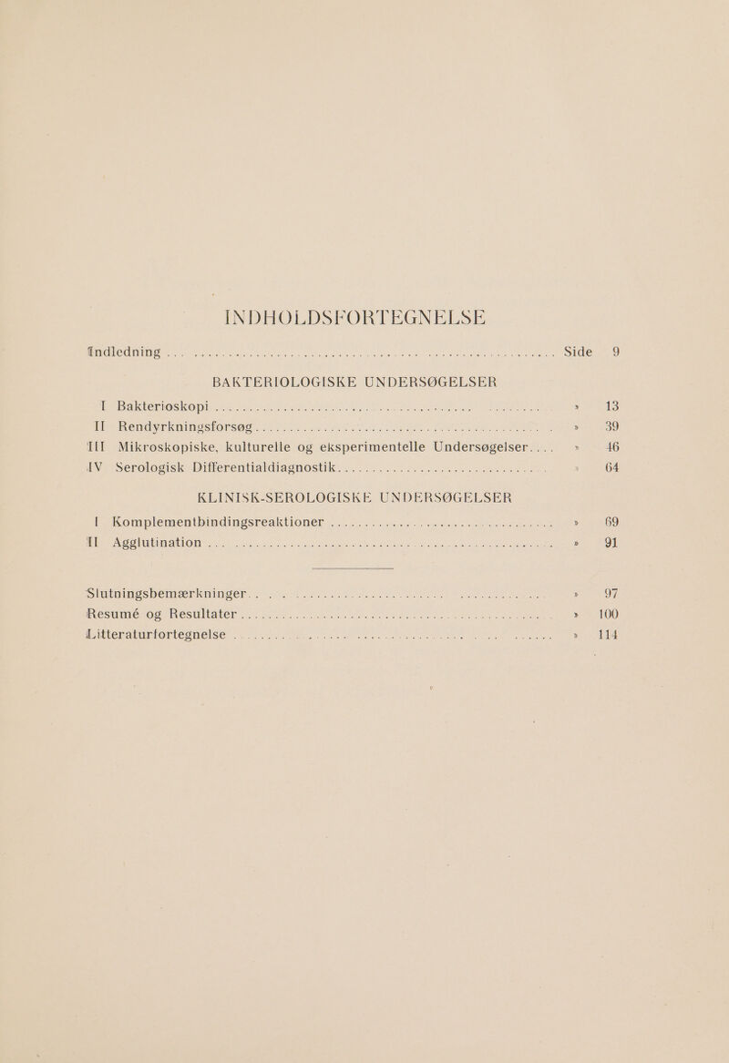 INDHOELDSFORTEGNELSE Ade dn IN SE EEN ENE ER rese SEE SES ERB ie BAKTERIOLOGISKE UNDERSØGELSER IREB akter iOS KO DISSE SN SENDE SEE RE Er SL ÆN SN AS SETE TE EESKSLE SR KER Rendyeknineskorsø SEE aen RESEN, PERKER aL SSBs III Mikroskopiske, kulturelle og eksperimentelle Undersøgelser. . HAVES erolosiskedD ler entakt aA OS EK RE REESE SER KLINISK-SEROLOGISKE UNDERSØGELSER [MA Komplemenibndingske aktlon er se ES ERR SEE 5 LE BATSEEN ST UT DIE KS DO) og je ege R ER EEN SE SEE EISNER SEES SES SEERE RE ENES ERE DE E SE mines be mk DS ERE ER ERE SAR LE ERR RE er Resumerossnesmieaker ss ES SE ES SEE AS SEER SE SE NE SNERE intterahunfortesnelsermeerere BONES ERA SORG TEN ARRENE NS