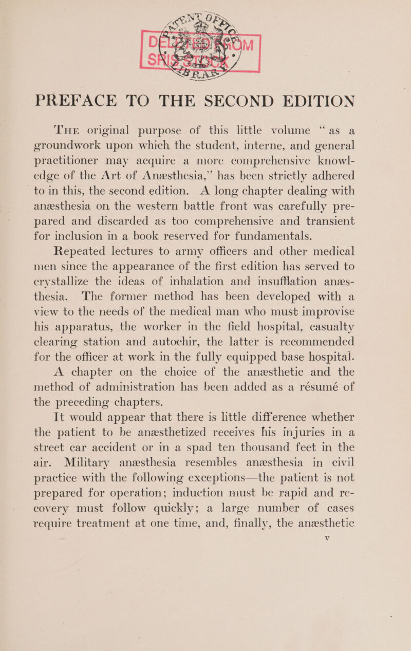 ¢ Tuer original purpose of this little volume “as a groundwork upon which the student, interne, and general practitioner may acquire a more comprehensive knowl- edge of the Art of Anesthesia,” has been strictly adhered to in this, the second edition. A long chapter dealing with anesthesia on, the western battle front was carefully pre- pared and discarded as too comprehensive and transient for inclusion in a book reserved for fundamentals. Repeated lectures to army officers and other medical men since the appearance of the first edition has served to crystallize the ideas of inhalation and insufflation anes- thesia. The former method has been developed with a view to the needs of the medical man who must improvise his apparatus, the worker in the field hospital, casualty clearing station and autochir, the latter is recommended for the officer at work in the fully equipped base hospital. A chapter on the choice of the anesthetic and the method of administration has been added as a résumé of the preceding chapters. It would appear that there is little difference whether the patient to be anesthetized receives his injuries in a street car accident or in a spad ten thousand feet in the air. Military anesthesia resembles anesthesia in civil practice with the following exceptions—the patient is not prepared for operation; induction must be rapid and re- covery must follow quickly; a large number of cases require treatment at one time, and, finally, the anesthetic