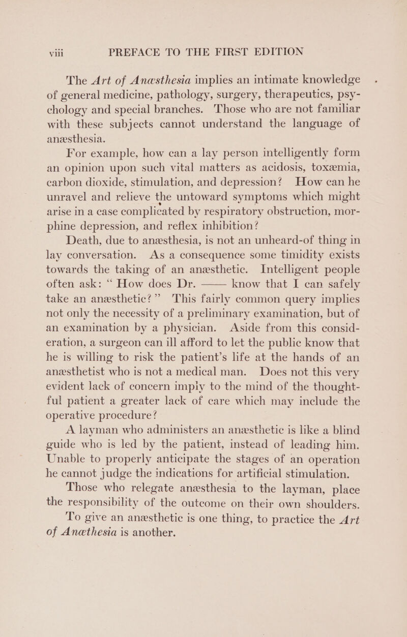 The Art of Anesthesia implies an intimate knowledge of general medicine, pathology, surgery, therapeutics, psy- chology and special branches. ‘Those who are not familiar with these subjects cannot understand the language of anzesthesia. For example, how can a lay person intelligently form an opinion upon such vital matters as acidosis, toxemia, carbon dioxide, stimulation, and depression? How can he unravel and relieve the untoward symptoms which might arise In a case complicated by respiratory obstruction, mor- phine depression, and reflex inhibition / Death, due to anesthesia, is not an unheard-of thing in lay conversation. As a consequence some timidity exists towards the taking of an anesthetic. Intelligent people often ask: “ How does Dr. know that I can safely take an anesthetic?” This fairly common query implies not only the necessity of a preliminary examination, but of an examination by a physician. Aside from this consid- eration, a surgeon can ill afford to let the public know that he is willing to risk the patient’s life at the hands of an anesthetist who is not a medical man. Does not this very evident lack of concern impiy to the mind of the thought- ful patient a greater lack of care which may include the operative procedure? A layman who administers an anesthetic is like a blind guide who is led by the patient, instead of leading him. Unable to properly anticipate the stages of an operation he cannot judge the indications for artificial stimulation. Those who relegate anesthesia to the layman, place the responsibility of the outcome on their own shoulders. To give an anesthetic is one thing, to practice the Art of Anethesia is another.