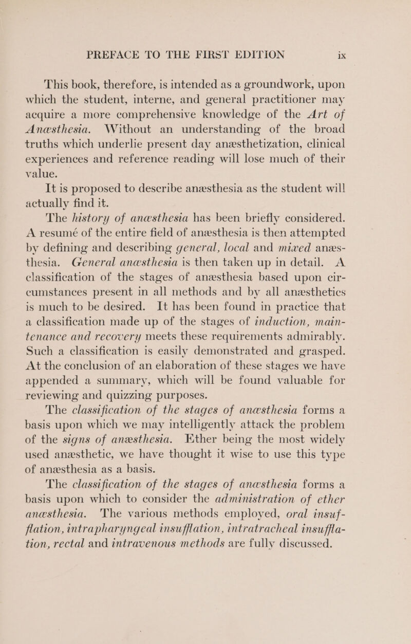 This book, therefore, is intended as a groundwork, upon which the student, interne, and general practitioner may acquire a more comprehensive knowledge of the Art of Anesthesia. Without an understanding of the broad truths which underlie present day anesthetization, clinical experiences and reference reading will lose much of their value. — It is proposed to describe anesthesia as the student will actually find 1. , The history of anesthesia has been briefly considered. A resumé of the entire field of anesthesia is then attempted by defining and describing general, local and mixed anes- thesia. General anesthesia is then taken up in detail. A classification of the stages of anesthesia based upon cir- cumstances present in all methods and by all anesthetics is much to be desired. It has been found in practice that a classification made up of the stages of induction, main- tenance and recovery meets these requirements admirably. Such a classification is easily demonstrated and grasped. At the conclusion of an elaboration of these stages we have appended a summary, which will be found valuable for reviewing and quizzing purposes. The classification of the stages of anesthesia forms a basis upon which we may intelligently attack the problem of the signs of anesthesia. Ether being the most widely used anesthetic, we have thought it wise to use this type of anesthesia as a basis. The classification of the stages of anesthesia forms a basis upon which to consider the administration of ether anesthesia. 'The various methods employed, oral insuf- flation, intrapharyngeal insufflation, intratracheal insuffla- tion, rectal and intravenous methods are fully discussed.