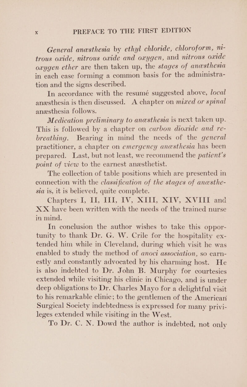 General anesthesia by ethyl chloride, chloroform, ni- trous owide, nitrous oxide and oxygen, and nitrous oxide oxygen ether are then taken up, the stages of ancesthesia in each case forming a common basis for the admuinistra- tion and the signs described. In accordance with the resumé suggested above, local anesthesia is then discussed. A chapter on mixed or spinal anesthesia follows. Medication preliminary to anesthesia is next taken up, This is followed by a chapter on carbon diowide and re- breathing. Bearing in mind the needs of the general practitioner, a chapter on emergency anesthesia has been prepared. Last, but not least, we recommend the patient's point of view to the earnest anesthetist. The collection of table positions which are presented in connection with the classification of the stages of anesthe- sia is, it is believed, quite complete. Chapters’ TL, IL, TV, XEE, XIV, XVTEL ane XX have been written with the needs of the trained nurse in mind. In conclusion the author wishes to take this oppor- tunity to thank Dr. G. W. Crile for the hospitality ex- tended him while in Cleveland, during which visit he was enabled to study the method of anoci association, so earn- estly and constantly advocated by his charming host. He is also indebted to Dr. John B. Murphy for courtesies extended while visiting his clinic in Chicago, and is under deep obligations to Dr. Charles Mayo for a delightful visit to his remarkable clinic; to the gentlemen of the American Surgical Society indebtedness is expressed for many privi- leges extended while visiting in the West. To Dr. C. N. Dowd the author is indebted, not only