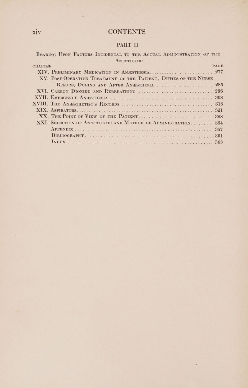 PART II Brearina Upon Factors INcIDENTAL TO THE ACTUAL ADMINISTRATION OF THE ANESTHETIC CHAPTER PAGE XIV. Prevmmary MrpicaTion in- AN@STHESIA.......0..¢.02./.2&lt;000- Did XV. Post-OpERATIVE TREATMENT OF THE Patient; Duties or THE NURSE Berore, Durinc AND AFTER ANMSTHESIA............ Ree As eens 285 XVL. CaRBon&gt;DroxIpE- AND REBRBATHING .... 26 cahot vet ck tanker wale oie 296 XV Ti OMe GENcy AN OTE RSE oa H6 = a c35.0 wo ey eeeestioe eres ee oe 308 XOVGM. THE CAN BS tHE TIST S RECORDS 2.006544 og ctna aw cue ino oe PoE 318 LX a VAS BIRATORS . ottiaty csc tose oar ee ee eel ae eee 2 Sor XX. ‘Tae: Powt-or View or tan Patient =. 220 255 (4 ene 328 XXI. SELECTION oF AN2%STHETIC AND METHOD OF ADMINISTRATION........ 334 APPEND ING 1 Site, Ses hee SS gree cetacean ee I Oot BEB UIOGRARMY 55a hak: ak eres he Oe ee ee ie DOr i BS 3p. Saige ee Rane eee Ree Rae RAO emer E ue eens 6 of pe es ph oe 363