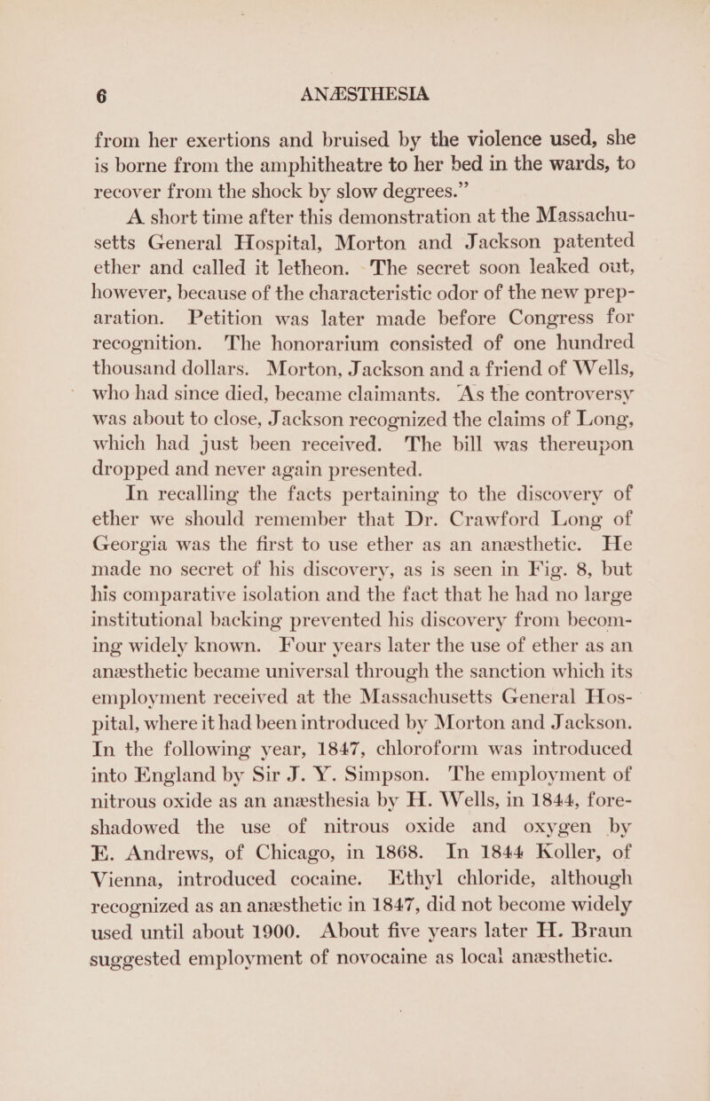 from her exertions and bruised by the violence used, she is borne from the amphitheatre to her bed in the wards, to recover from the shock by slow degrees.” A short time after this demonstration at the Massachu- setts General Hospital, Morton and Jackson patented ether and called it letheon. -The secret soon leaked out, however, because of the characteristic odor of the new prep- aration. Petition was later made before Congress for recognition. The honorarium consisted of one hundred thousand dollars. Morton, Jackson and a friend of Wells, who had since died, became claimants. ‘As the controversy was about to close, Jackson recognized the claims of Long, which had just been received. The bill was thereupon dropped and never again presented. In recalling the facts pertaining to the discovery of ether we should remember that Dr. Crawford Long of Georgia was the first to use ether as an anesthetic. He made no secret of his discovery, as is seen in Fig. 8, but his comparative isolation and the fact that he had no large institutional backing prevented his discovery from becom- ing widely known. Four years later the use of ether as an anesthetic became universal through the sanction which its employment received at the Massachusetts General Hos- pital, where it had been introduced by Morton and Jackson. In the following year, 1847, chloroform was introduced into England by Sir J. Y. Simpson. The employment of nitrous oxide as an anesthesia by H. Wells, in 1844, fore- shadowed the use of nitrous oxide and oxygen by E. Andrews, of Chicago, in 1868. In 1844 Koller, of Vienna, introduced cocaine. Ethyl chloride, although recognized as an anesthetic in 1847, did not become widely used until about 1900. About five years later H. Braun suggested employment of novocaine as locai anesthetic.