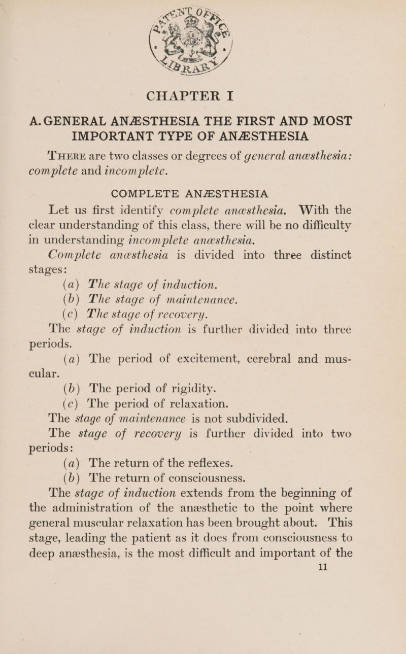 A.GENERAL ANASSTHESIA THE FIRST AND MOST IMPORTANT TYPE OF ANASTHESIA THERE are two classes or degrees of general anesthesia: complete and incompleie. COMPLETE ANESTHESIA Let us first identify complete anesthesia. With the clear understanding of this class, there will be no difficulty in understanding incomplete anesthesia. Complete anesthesia is divided into three distinct stages: (a) The stage of induction. (b) The stage of maintenance. (c) The stage of recovery. The stage of induction is further divided into three periods. | (a) The period of excitement, cerebral and mus- cular. (b) The period of rigidity. (c) The period of relaxation. The stage of maintenance is not subdivided. The stage of recovery is further divided into two periods: ) (a) The return of the reflexes. (b) The return of consciousness. _ The stage of induction extends from the beginning of the administration of the anesthetic to the point where general muscular relaxation has been brought about. This stage, leading the patient as it does from consciousness to deep anesthesia, is the most difficult and important of the