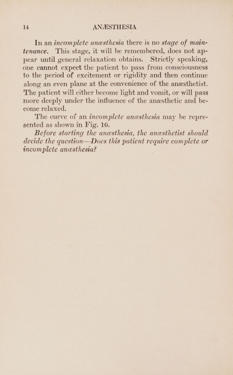 In an incomplete anesthesia there is no stage of main- tenance. This stage, it will be remembered, does not ap- pear until general relaxation obtains. Strictly speaking, one cannot expect the patient to pass from consciousness to the period of excitement or rigidity and then continue along an even plane at the convenience of the anesthetist. The patient will either become light and vomit, or will pass more deeply under the influence of the anesthetic and be- come relaxed. The curve of an incomplete anesthesia may be repre- sented as shown in Fig. 10. Before starting the anesthesia, the anesthetist should decide the question—Does this patient require complete or incomplete anesthesia?