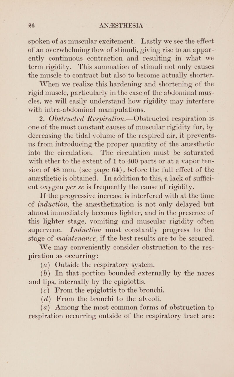 spoken of as muscular excitement. Lastly we see the effect of an overwhelming flow of stimuli, giving rise to an appar- ently continuous contraction and resulting in what we term rigidity. This summation of stimuli not only causes the muscle to contract but also to become actually shorter. When we realize this hardening and shortening of the rigid muscle, particularly in the case of the abdominal mus- cles, we will easily understand how rigidity may interfere with intra-abdominal manipulations. 2. Obstructed Respiration.—Obstructed respitation is one of the most constant causes of muscular rigidity for, by decreasing the tidal volume of the respired air, it prevents- us from introducing the proper quantity of the anesthetic into the circulation. The circulation must be saturated with ether to the extent of 1 to 400 parts or at a vapor ten- sion of 48 mm. (see page 64), before the full effect of the — anesthetic is obtained. In addition to this, a lack of suffici- ent oxygen per se is frequently the cause of rigidity. If the progressive increase is interfered with at the time of induction, the anzsthetization is not only delayed but almost immediately becomes lighter, and in the presence of this lighter stage, vomiting and muscular rigidity often supervene. Induction must constantly progress to the stage of maintenance, if the best results are to be secured. We may conveniently consider obstruction to the res- piration as occurring: (a) Outside the respiratory system. (b) In that portion bounded externally by the nares and lips, internally by the epiglottis. (c) From the epiglottis to the bronchi. (d@) From the bronchi to the alveoli. (a) Among the most common forms of obstruction to respiration occurring outside of the respiratory tract are: