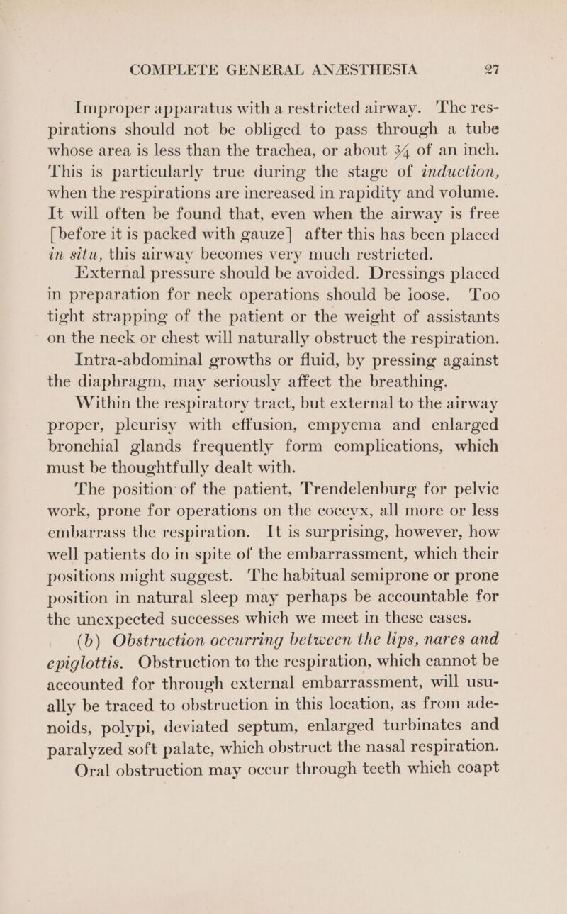 Improper apparatus with a restricted airway. ‘The res- pirations should not be obliged to pass through a tube whose area is less than the trachea, or about 34 of an inch. This is particularly true during the stage of induction, when the respirations are increased in rapidity and volume. It will often be found that, even when the airway is free [ before it is packed with gauze] after this has been placed an situ, this airway becomes very much restricted. External pressure should be avoided. Dressings placed in preparation for neck operations should be ioose. Too tight strapping of the patient or the weight of assistants ~ on the neck or chest will naturally obstruct the respiration. Intra-abdominal growths or fluid, by pressing against the diaphragm, may seriously affect the breathing. Within the respiratory tract, but external to the airway proper, pleurisy with effusion, empyema and enlarged bronchial glands frequently form complications, which must be thoughtfully dealt with. The position of the patient, Trendelenburg for pelvic work, prone for operations on the coccyx, all more or less embarrass the respiration. It is surprising, however, how well patients do in spite of the embarrassment, which their positions might suggest. The habitual semiprone or prone position in natural sleep may perhaps be accountable for the unexpected successes which we meet in these cases. (b) Obstruction occurring between the lips, nares and epiglottis. Obstruction to the respiration, which cannot be accounted for through external embarrassment, will usu- ally be traced to obstruction in this location, as from ade- noids, polypi, deviated septum, enlarged turbinates and paralyzed soft palate, which obstruct the nasal respiration. Oral obstruction may occur through teeth which coapt