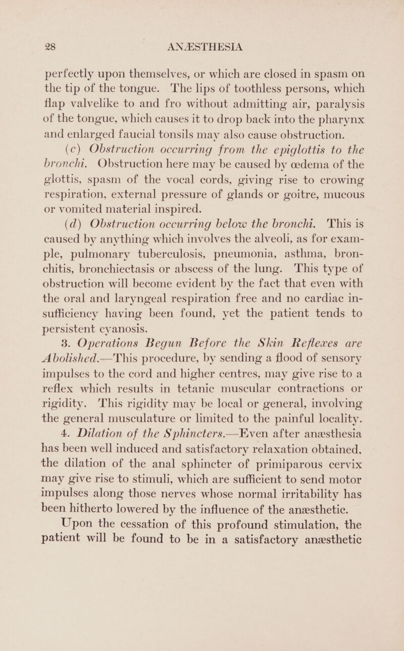 perfectly upon themselves, or which are closed in spasm on the tip of the tongue. The lips of toothless persons, which flap valvelike to and fro without admitting air, paralysis of the tongue, which causes it to drop back into the pharynx and enlarged faucial tonsils may also cause obstruction. (ec) Obstruction occurring from the epiglottis to the bronchi, Obstruction here may be caused by oedema of the glottis, spasm of the vocal cords, giving rise to crowing respiration, external pressure of glands or goitre, mucous or vomited material inspired. (d) Obstruction occurring below the bronchi. 'This is caused by anything which involves the alveoli, as for exam- ple, pulmonary tuberculosis, pneumonia, asthma, bron- chitis, bronchiectasis or abscess of the lung. This type of obstruction will become evident by the fact that even with the oral and laryngeal respiration free and no cardiac in- sufficiency having been found, yet the patient tends to persistent cyanosis. 3. Operations Begun Before the Skin Reflexes are A bolished.—This procedure, by sending a flood of sensory impulses to the cord and higher centres, may give rise to a reflex which results in tetanic muscular contractions or rigidity. ‘This rigidity may be local or general, involving the general musculature or limited to the painful locality. 4. Dilation of the Sphincters.—Even after anesthesia has been well induced and satisfactory relaxation obtained, the dilation of the anal sphincter of primiparous cervix may give rise to stimuli, which are sufficient to send motor impulses along those nerves whose normal irritability has been hitherto lowered by the influence of the anesthetic. Upon the cessation of this profound stimulation, the patient will be found to be in a satisfactory anesthetic