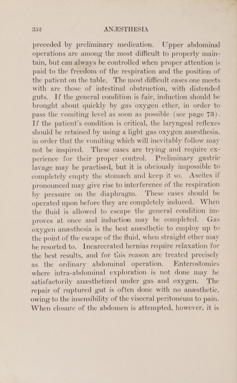 preceded by preliminary medication. Upper abdominal operations are among the most difficult to properly main- tain, but can always be controlled when proper attention is paid to the freedom of the respiration and the position of the patient on the table. The most difficult cases one meets _ with are those of intestinal obstruction, with distended guts. If the general condition is fair, induction should be brought about quickly by gas oxygen ether, in order to pass the vomiting level as soon as possible (see page 73). If the patient’s condition is critical, the laryngeal reflexes should be retained by using a light gas oxygen anesthesia, in order that the vomiting which will inevitably follow may not be inspired. These cases are trying and require ex- perience for their proper control. Preliminary gastric lavage may be practised, but it is obviously impossible to completely empty the stomach and keep it so. Ascites if pronounced may give rise to interference of the respiration by pressure on the diaphragm. ‘These cases should be operated upon before they are completely induced. When the fluid is allowed to escape the general condition im- proves at once and induction may be completed. Gas oxygen anesthesia is the best anesthetic to employ up to the point of the escape of the fluid, when straight ether may be resorted to. Incarcerated hernias require relaxation for the best results, and for tuis reason are treated precisely as the ordinary abdominal operation. Enterostomies where intra-abdominal exploration is not done may be satisfactorily anesthetized under gas and oxygen. ‘The repair of ruptured gut is often done with no anesthetic, owing to the insensibility of the visceral peritoneum to pain. When closure of the abdomen is attempted, however, it is