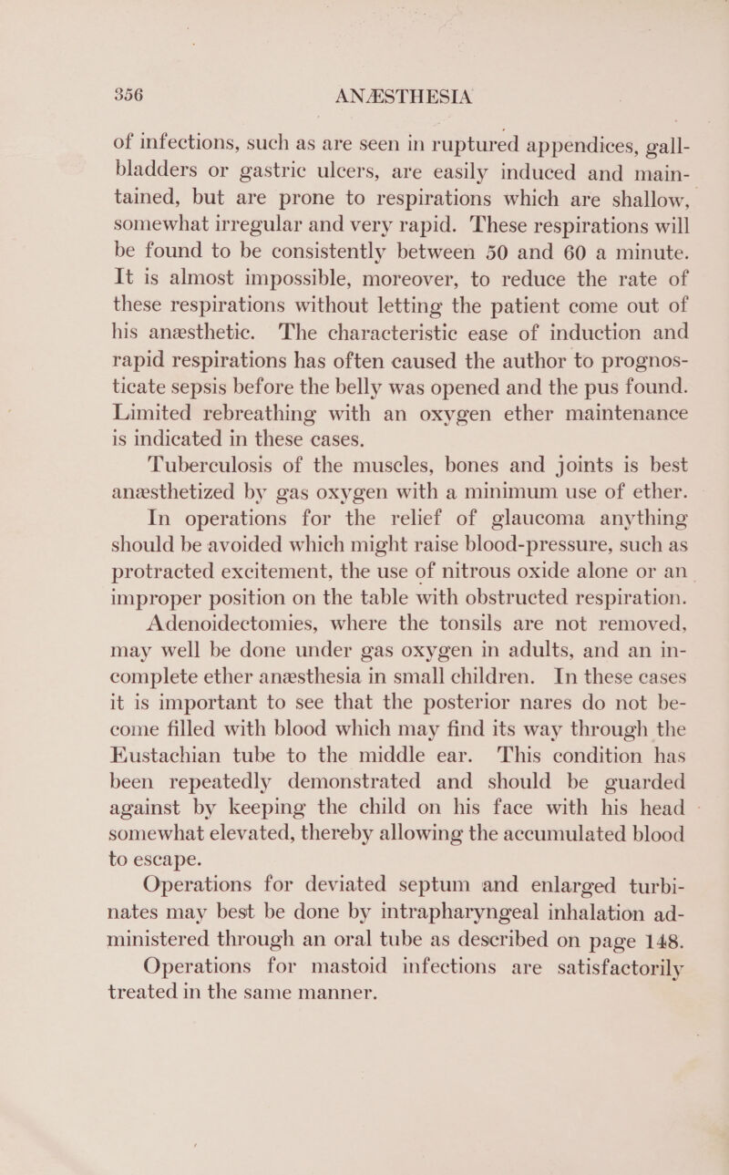 of infections, such as are seen in ruptured appendices, gall- bladders or gastric ulcers, are easily induced and main- tained, but are prone to respirations which are shallow, somewhat irregular and very rapid. These respirations will be found to be consistently between 50 and 60 a minute. It is almost impossible, moreover, to reduce the rate of these respirations without letting the patient come out of his aneesthetic. The characteristic ease of induction and rapid respirations has often caused the author to prognos- ticate sepsis before the belly was opened and the pus found. Limited rebreathing with an oxygen ether maintenance is indicated in these cases. Tuberculosis of the muscles, bones and joints is best anesthetized by gas oxygen with a minimum use of ether. In operations for the relief of glaucoma anything should be avoided which might raise blood-pressure, such as protracted excitement, the use of nitrous oxide alone or an improper position on the table with obstructed respiration. Adenoidectomies, where the tonsils are not removed, may well be done under gas oxygen in adults, and an in- complete ether anesthesia in small children. In these cases it is important to see that the posterior nares do not be- come filled with blood which may find its way through the Eustachian tube to the middle ear. This condition has been repeatedly demonstrated and should be guarded against by keeping the child on his face with his head - somewhat elevated, thereby allowing the accumulated blood to escape. Operations for deviated septum and enlarged turbi- nates may best be done by intrapharyngeal inhalation ad- ministered through an oral tube as described on page 148. Operations for mastoid infections are satisfactorily treated in the same manner.