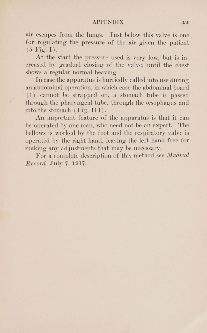 air escapes from the lungs. Just below this valve is one for regulating the pressure of the air given the patient (5-Fig. 1). At the start the pressure used is very low, but is in- creased by gradual closing of the valve, until the chest shows a regular normal heaving. In case the apparatus is hurriedly called into use during an abdominal operation, in which case the abdominal board (1) cannot be strapped on, a stomach tube is passed through the pharyngeal tube, through the cesophagus and into the stomach (Fig. III). An important feature of the apparatus is that it can be operated by one man, who need not be an expert. The bellows is worked by the foot and the respiratory valve is operated by the right hand, leaving the left hand free for making any adjustments that may be necessary. For a complete description of this method see Medical Record, July 7,. 1947.