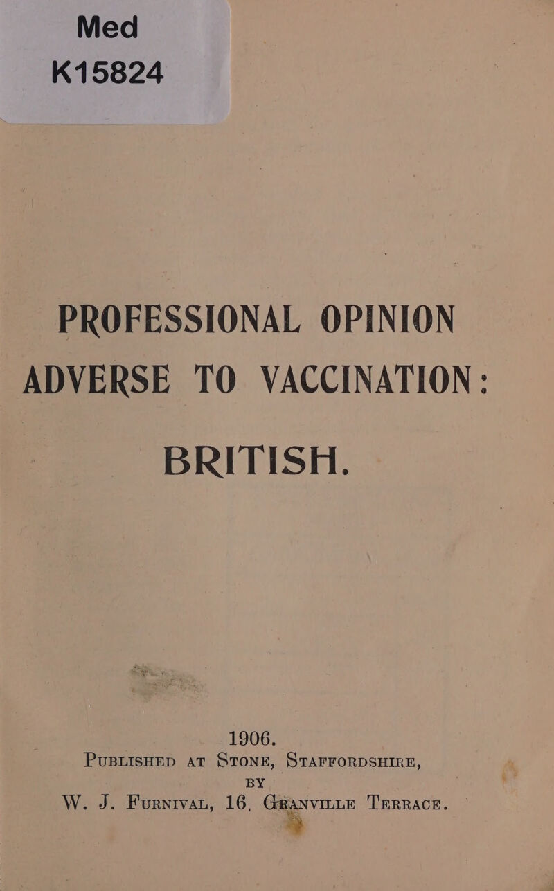 Med K15824 PROFESSIONAL OPINION ADVERSE TO VACCINATION: BRITISH. ae e 1906. PuBLISHED at STONE, STAFFORDSHIRE, BY W. J. Furnrvau, 16, Gaanvinte Terrace. —