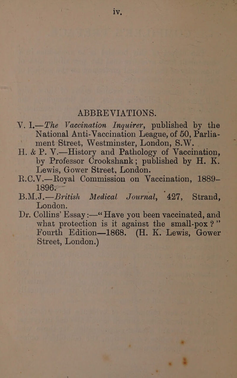 ABBREVIATIONS. V.1—The Vaccination Inquirer, published by the National Anti- Vaccination League, of 50, Parlia- ment Street, Westminster, London, 8.W. | H. &amp; P. V.—History and Pathology of Vaccination, by Professor Crookshank; published by H. K. Lewis, Gower Street, Londen R.C.V.—Royal Commission on Vaccination, 1889- 1896. B.M.J.—British Medical Journal, 427, Strand, London. Dr. Collins’ Essay :—“ Have you been vaccinated, and what protection is it against the small-pox ?”’ Fourth Edition—1868. (H. K. Lewis, Gower Street, London.)