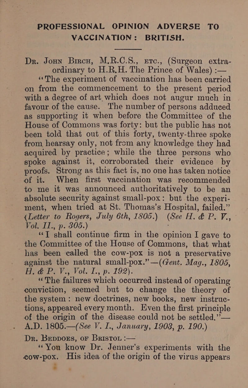 PROFESSIONAL OPINION ADVERSE TO VACCINATION: BRITISH. Dr. Joun Bircu, M.R.C.S., erc., (Surgeon extra- : ordinary to H.R.H. The Prince of Wales) :— ‘‘The experiment of vaccination has been carried on from the commencement to the present period with a degree of art which does not augur much in favour of the cause. The number of persons adduced as supporting it when before the Committee of the House of Commons was forty: but the public has not been told that out of this forty, twenty-three spoke from hearsay only, not from any knowledge they had acquired by practice; while the three persons who spoke against it, corroborated their evidence by proofs. Strong as this fact is, no one has taken notice of it. When first vaccination was recommended to me it was announced authoritatively to be an absolute security against small-pox: but the experi- ment, when tried at St. Thomas’s Hospital, failed.” (Letter to Rogers, July 6th, 1805.) (See H. &amp; P. Vz, ‘ol. I., p. 805.) ‘‘T shall continue firm in the opinion I gave to the Committee of the House of Commons, that what has been called the cow-pox is not a preservative against the natural small-pox.” —(Gent. Mag., 1808, eae). Vol. t., p. 192). “The failures which occurred instead of operating conviction, seemed but to change the theory of the system : new doctrines, new books, new instruc- tions, appeared every month. Even the first principle of the origin of the disease could not be settled.’’— A.D. 1805.—(See V. I., January, 1903, p. 190.) Dr. Beppogs, or Briston :— ‘‘You know Dr. Jenner’s experiments with the cow-pox. His idea of the origin of the virus appears