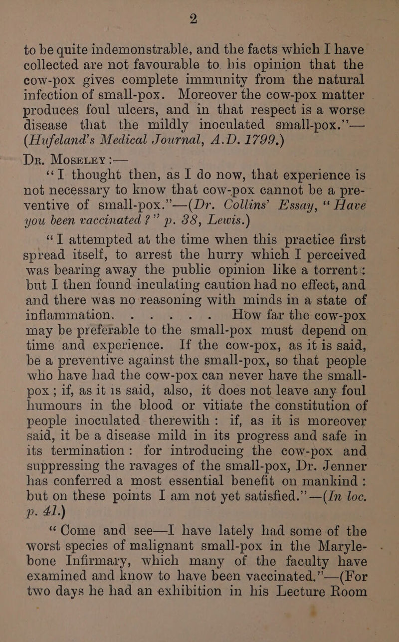 to be quite indemonstrable, and the facts which I have collected are not favourable to bis opinion that the cow-pox gives complete immunity from the natural infection of small-pox. Moreover the cow-pox matter produces foul ulcers, and in that respect is a worse disease that the mildly imoculated small-pox.’— (Hufeland’s Medical Journal, A.D. 1799.) Dr. Mosetey :— ‘‘T thought then, as I do now, that experience is not necessary to know that cow-pox cannot be a pre- ventive of small-pox.’”—(Dr. Collins’ Essay, ‘‘ Have you been vaccinated ?” p. 88, Lewis.) “T attempted at the time when this practice first spread itself, to arrest the hurry which I perceived was bearing away the public opinion like a torrent: but I then found inculating caution had no effect, and and there was no reasoning with minds in a state of inflammation. . . How far the cow-pox may be preferable to the small- -pox must depend on time and experience. If the cow-pox, as it is said, be a preventive against the small-pox, so that people who have had the cow-pox can never have the small- pox ; if, as itis said, also, it does not leave any foul humours in the blood or vitiate the constitution of people inoculated therewith: if, as it is moreover said, it be a disease mild in its progress and safe in its termination: for introducing the cow-pox and suppressing the ravages of the small-pox, Dr. Jenner has conferred a most essential benefit on mankind : but on these points I am not yet satisfied.” —(In loc. p. 41.) ‘Come and see—I have lately had some of the worst species of malignant small-pox in the Maryle- bone Infirmary, which many of the faculty have examined and know to have been vaccinated,””—(For two days he had an exhibition in his Lecture Room -
