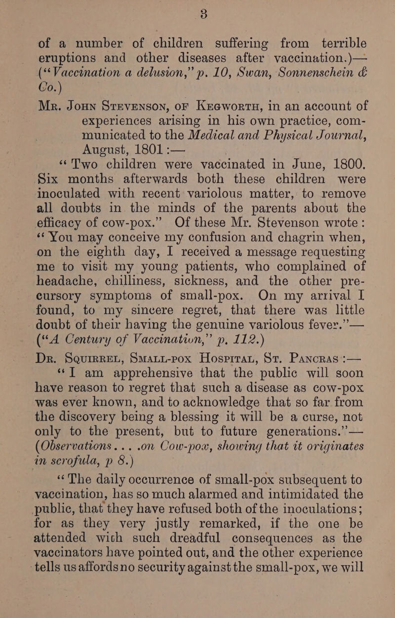 of a number of children suffering from terrible eruptions and other diseases after vaccination.)— (*‘Vaccination a delusion,” p. 10, Swan, Sonnenschein &amp; Co.) Mr. Joun STEVENSON, OF KEGworTH, in an account of experiences arising in his own practice, com- municated to the Medical and Physical Journal, August, 1801 :— ‘“¢Two children were vaccinated in June, 1800. Six months afterwards both these children were inoculated with recent variolous matter, to remove all doubts in the minds of the parents about the efficacy of cow-pox.” Of these Mr. Stevenson wrote: «*' You may conceive my confusion and chagrin when, on the eighth day, I received a message requesting me to visit my young patients, who complained of headache, chilliness, sickness, and the other pre- cursory symptoms of small-pox. On my arrival I found, to my sincere regret, that there was little doubt of their having the genuine variolous fever.” — (“A Century of Vaccination,” p, 112.) Dr. SquirrREL, Smaui-pox Hosprrau, St. Pancras :— ‘*T am apprehensive that the public will soon have reason to regret that such a disease as cow-pox was ever known, and to acknowledge that so far from the discovery being a blessing it will be a curse, not only to the present, but to future generations.’’— (Observations... .on Cow-pox, showing that tt originates in scrofula, p 8.) ‘“‘The daily occurrence of small-pox subsequent to vaccination, has so much alarmed and intimidated the public, that they have refused both of the inoculations; for as they very justly remarked, if the one be attended wich such dreadful consequences as the vaccinators have pointed out, and the other experience tells us affordsno security against the small-pox, we will