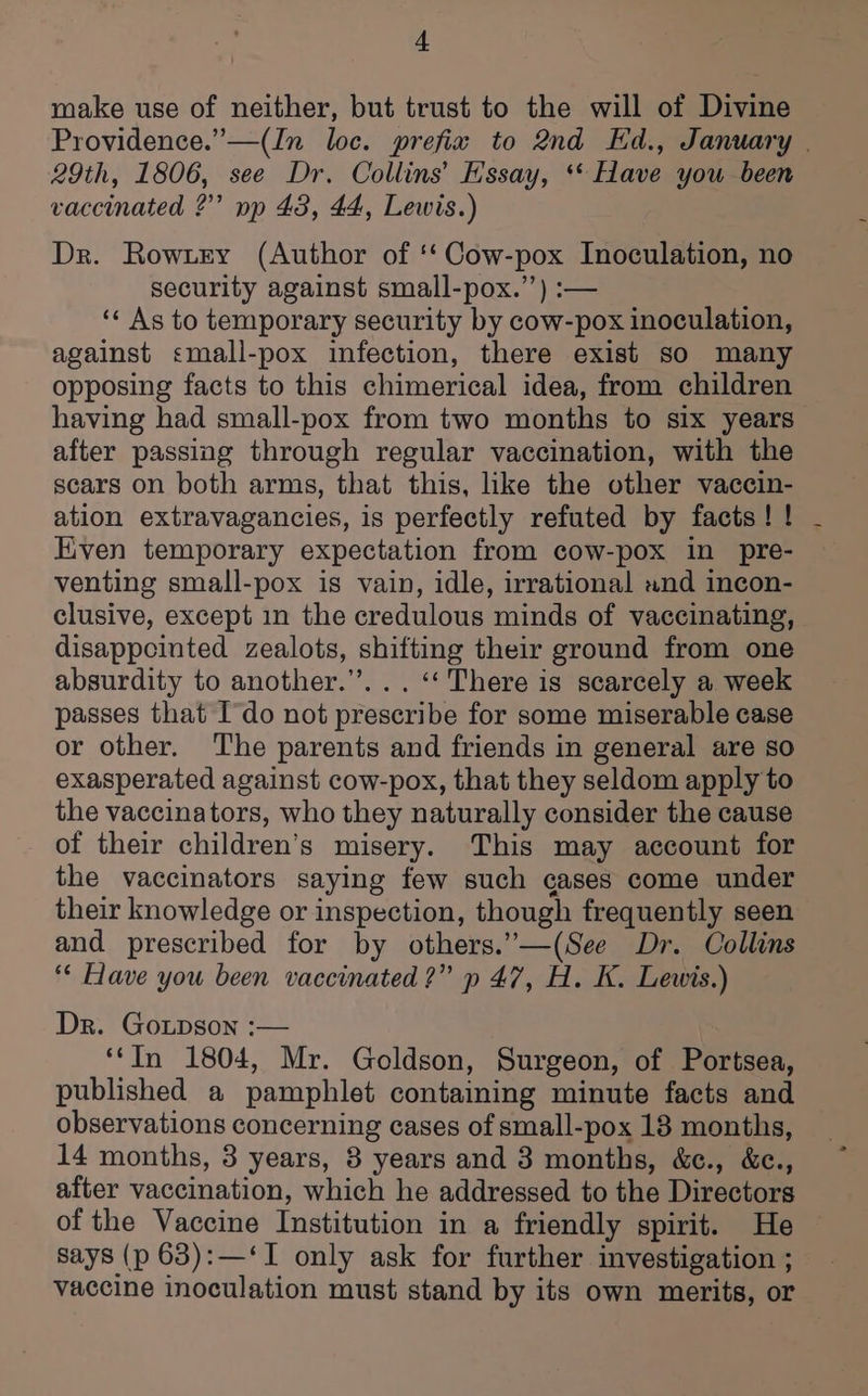 make use of neither, but trust to the will of Divine 29th, 1806, see Dr. Collins’ Essay, ** Have you been vaccinated ?” pp 43, 44, Lewis.) Dr. Rowxey (Author of ‘‘ Cow-pox Inoculation, no security against small-pox.”) :— ‘« As to temporary security by cow-pox inoculation, against <mall-pox infection, there exist so many opposing facts to this chimerical idea, from children having had small-pox from two months to six years after passing through regular vaccination, with the scars on both arms, that this, like the other vaccin- ation extravagancies, is perfectly refuted by facts! ! Even temporary expectation from cow-pox in pre- venting small-pox is vain, idle, irrational and incon- clusive, except in the credulous minds of vaccinating, disappcinted zealots, shifting their ground from one absurdity to another.’’. . . ‘‘ There is scarcely a week passes that Ido not prescribe for some miserable case or other. The parents and friends in general are so exasperated against cow-pox, that they seldom apply to the vaccinators, who they naturally consider the cause of their children’s misery. This may account for the vaccinators saying few such cases come under their knowledge or inspection, though frequently seen and prescribed for by others.”—(See Dr. Collins “* Have you been vaccinated ?” p 47, H. K. Lewis.) Dr. Goupson :— ‘‘In 1804, Mr. Goldson, Surgeon, of Portsea, published a pamphlet containing minute facts and observations concerning cases of small-pox 18 months, 14 months, 3 years, 8 years and 3 months, &amp;c., &amp;c., after vaccination, which he addressed to the Directors of the Vaccine Institution in a friendly spirit. He says (p 63):—‘I only ask for further investigation ; vaccine inoculation must stand by its own merits, or |