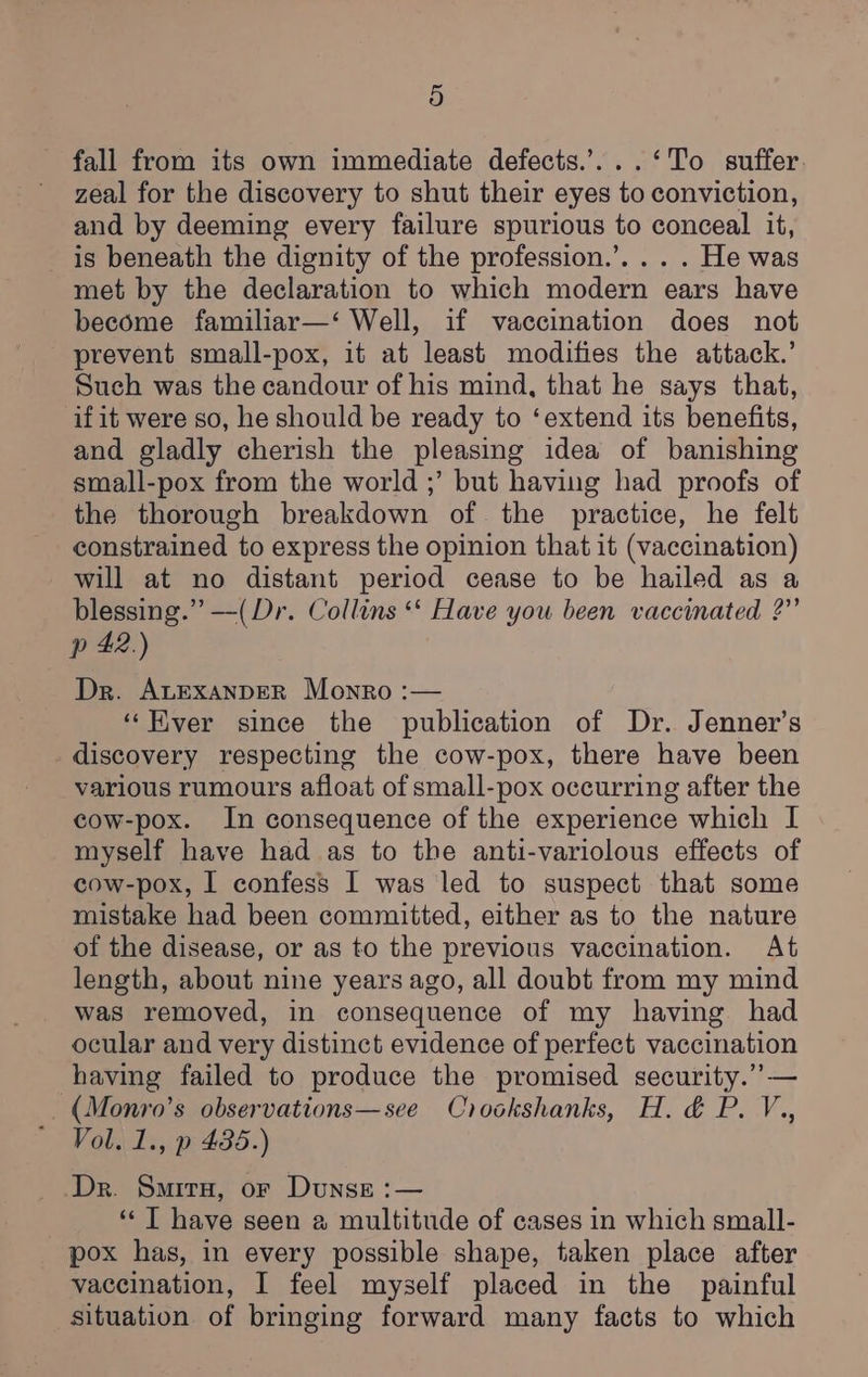 fall from its own immediate defects.’...‘To suffer zeal for the discovery to shut their eyes to conviction, and by deeming every failure spurious to conceal it, is beneath the dignity of the profession.’. .. . He was met by the declaration to which modern ears have become familiar—‘ Well, if vaccination does not prevent small-pox, it at least modifies the attack.’ Such was the candour of his mind, that he says that, if it were so, he should be ready to ‘extend its benefits, and gladly cherish the pleasing idea of banishing small-pox from the world ;’ but having had proofs of the thorough breakdown of the practice, he felt constrained to express the opinion that it (vaccination) will at no distant period cease to be hailed as a blessing.” —(Dr. Collins ‘‘ Have you been vaccinated ?” p 42.) Dr. ALExanDER Monro :— ‘Ever since the publication of Dr. Jenner’s _ discovery respecting the cow-pox, there have been various rumours afloat of small-pox occurring after the cow-pox. In consequence of the experience which I myself have had as to the anti-variolous effects of cow-pox, I confess I was led to suspect that some mistake had been committed, either as to the nature of the disease, or as to the previous vaccination. At length, about nine years ago, all doubt from my mind was removed, in consequence of my having had ocular and very distinct evidence of perfect vaccination having failed to produce the promised security.” — _(Monro’s observations—see Crookshanks, H. &amp; P. V., Vol. 1., p 435.) Dr. Samira, or Dunse :— ‘“‘ T have seen a multitude of cases in which small- pox has, in every possible shape, taken place after vaccination, I feel myself placed in the painful situation of bringing forward many facts to which