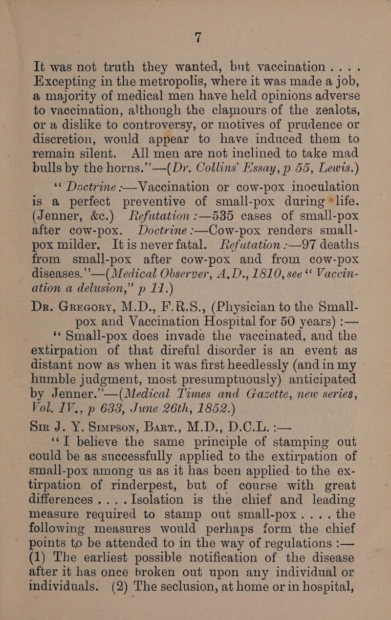 It was not truth they wanted, bnt vaccination.... Excepting in the metropolis, where it was made a job, a majority of medical men have held opinions adverse to vaccination, although the clamours of the zealots, or w dislike to controversy, or motives of prudence or discretion, would appear to have induced them to remain silent. All men are not inclined to take mad bulls by the horns.” —(Dr. Collins’ Essay, p 55, Lewis.) *« Dactrine :—Vaccination or cow-pox inoculation is a perfect preventive of small-pox during *life. (Jenner, &amp;c.) Refwtation :—535 cases of small-pox after cow-pox. Doctrine :—Cow-pox renders small- pox milder, Itis never fatal. Refutation :—97 deaths from small-pox after cow-pox and from cow-pox diseases.’’—( Medical Observer, A.D., 1810, see “« Vaccin- ation a delusion,” p 11.) Dr. Gregory, M.D., F.8.S., (Physician to the Small- pox and Vaccination Hospital for 50 years) :— ‘‘ Small-pox does invade the vaccinated, and the extirpation of that direful disorder is an event as distant now as when it was first heedlessly (and in my humble judgment, most presumptuously) anticipated by Jenner.’—(Medical Times and Gazette, new series, ‘ol. IV., p 688, June 26th, 1852.) Sir J. Y. Sureson, Bart., M.D., D.C.L. :-— “T believe the same principle of stamping out could be as successfully applied to the extirpation of small-pox among us as it has been applied-to the ex- tirpation of rinderpest, but of course with great differences ....Isolation is the chief and leading measure required to stamp out small-pox.... the following measures would perhaps form the chief points to be attended to in the way of regulations :— (1) The earliest possible notification of the disease after it has once broken out upon any individual or individuals. (2) The seclusion, at home or in hospital,