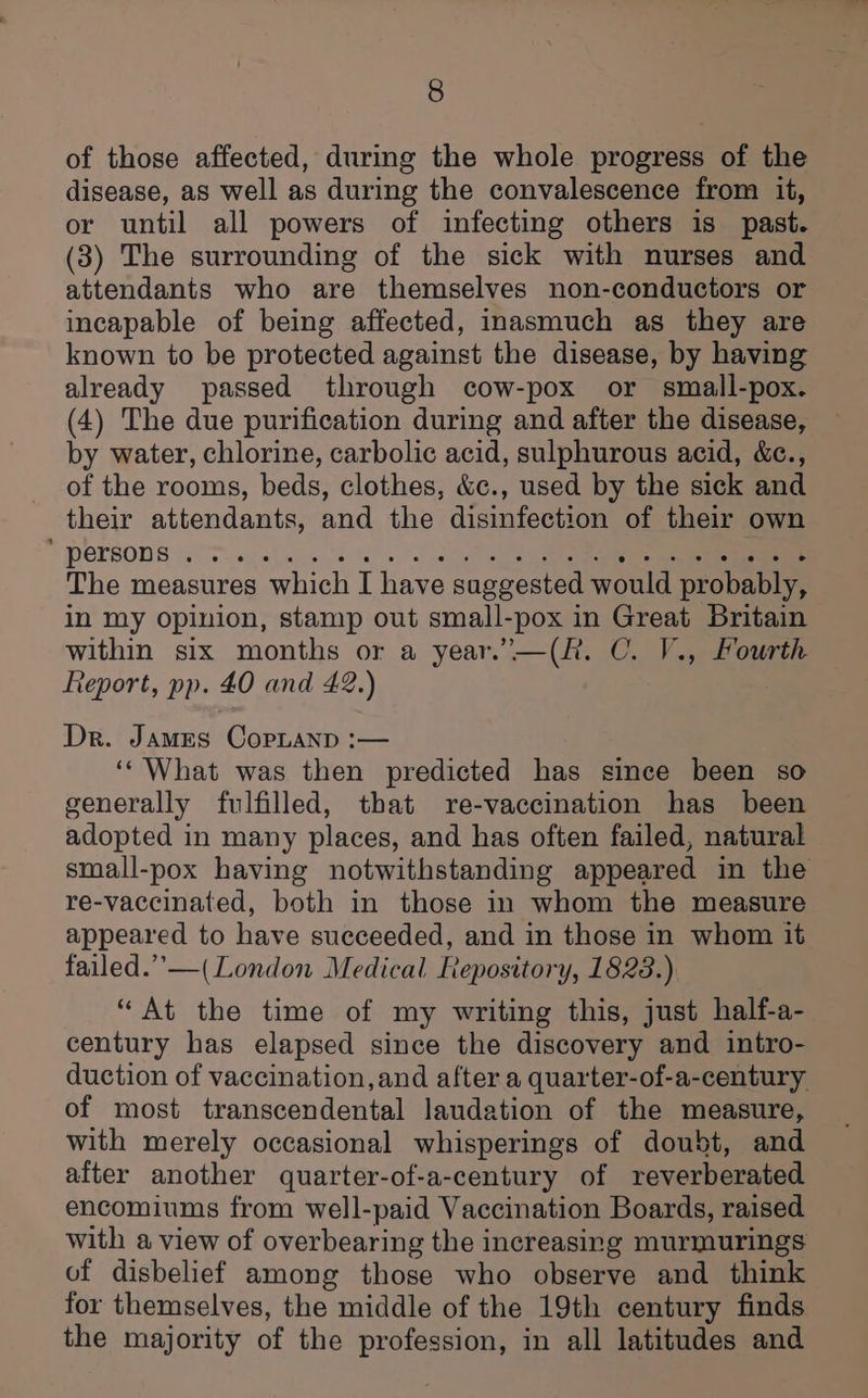 of those affected, during the whole progress of the disease, as well as during the convalescence from it, or until all powers of infecting others is past. (3) The surrounding of the sick with nurses and attendants who are themselves non-conductors or incapable of being affected, inasmuch as they are known to be protected against the disease, by having already passed through cow-pox or smaill-pox. (4) The due purification during and after the disease, by water, chlorine, carbolic acid, sulphurous acid, &amp;c., of the rooms, beds, clothes, &amp;c., used by the sick and their attendants, and the disinfection of their own  PETBODS (Te. is le oe os alse i4ene The measures which I have suggested would probably, in my Opinion, stamp out small-pox in Great Britain within six months or a year.”’—(R. C. V., Fourth Report, pp. 40 and 42.) Dr. James CopLanp :— ‘‘ What was then predicted has since been so generally fulfilled, that re-vaccination has been adopted in many places, and has often failed, natural small-pox having notwithstanding appeared in the re-vaccinated, both in those in whom the measure appeared to have succeeded, and in those in whom it failed.”’—( London Medical Repository, 18238.) “At the time of my writing this, just half-a- century has elapsed since the discovery and intro- duction of vaccination,and after a quarter-of-a-century of most transcendental laudation of the measure, with merely occasional whisperings of doubt, and after another quarter-of-a-century of reverberated encomiums from well-paid Vaccination Boards, raised with a view of overbearing the increasing murmurings of disbelief among those who observe and think for themselves, the middle of the 19th century finds the majority of the profession, in all latitudes and