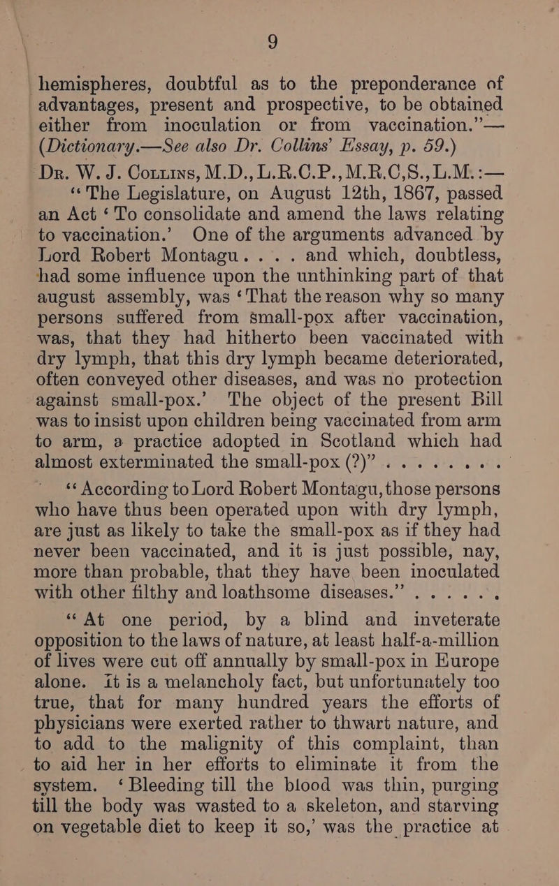 3) advantages, present and prospective, to be obtained either from inoculation or from vaccination.” — (Dictionary.—See also Dr. Collins’ Essay, p. 59.) Dr. W. J. Cotuiys, M.D., L.R.C.P.,M.R.C,8., b.M.:— ‘“The Legislature, on August 12th, 1867, passed an Act ‘To consolidate and amend the laws relating to vaccination.’ One of the arguments advanced by Lord Robert Montagu... . and which, doubtless, had some influence upon the unthinking part of that august assembly, was ‘That the reason why so many persons suffered from small-pox after vaccination, was, that they had hitherto been vaccinated with dry lymph, that this dry lymph became deteriorated, often conveyed other diseases, and was no protection against small-pox.’ The object of the present Bill was to insist upon children being vaccinated from arm to arm, a practice adopted in Scotland which had almost exterminated the small-pox (?)”?..... Same ‘¢ According to Lord Robert Montagu, those persons who have thus been operated upon with dry lymph, are just as likely to take the small-pox as if they had never been vaccinated, and it is just possible, nay, more than probable, that they have been inoculated with other filthy and loathsome diseases.” ...... “At one period, by a blind and inveterate opposition to the laws of nature, at least half-a-million of lives were cut off annually by small-pox in Europe alone. itis a melancholy fact, but unfortunately too true, that for many hundred years the efforts of physicians were exerted rather to thwart nature, and to add to the malignity of this complaint, than to aid her in her efforts to eliminate it from the system. ‘ Bleeding till the blood was thin, purging till the body was wasted to a skeleton, and starving on vegetable diet to keep it so,’ was the practice at