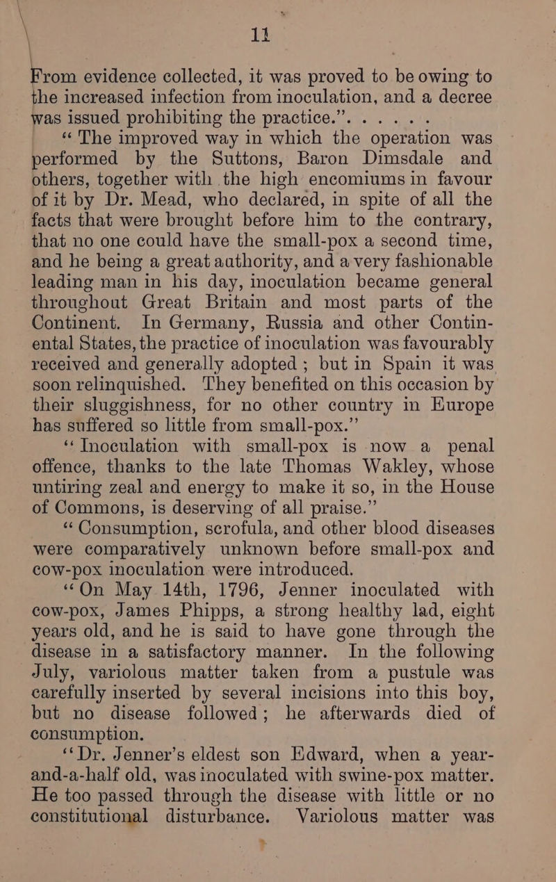 fiom evidence collected, it was proved to be owing to the increased infection from inoculation, and a decree was issued prohibiting the practice.”. ..... ‘‘ The improved way in which the operation was performed by the Suttons, Baron Dimsdale and others, together with the high encomiums in favour of it by Dr. Mead, who declared, in spite of all the that no one could have the small-pox a second time, and he being a great authority, and a very fashionable leading man in his day, inoculation became general throughout Great Britain and most parts of the Continent. In Germany, Russia and other Contin- ental States, the practice of inoculation was favourably received and generally adopted ; but in Spain it was soon relinquished. They benefited on this occasion by their sluggishness, for no other country in Europe has suffered so little from small-pox.”’ ‘Inoculation with small-pox is now a _ penal offence, thanks to the late Thomas Wakley, whose untiring zeal and energy to make it so, in the House of Commons, is deserving of all praise.” ‘“* Consumption, scrofula, and other blood diseases were comparatively unknown before small-pox and cow-pox inoculation were introduced. “On May 14th, 1796, Jenner inoculated with cow-pox, James Phipps, a strong healthy lad, eight years old, and he is said to have gone through the disease in a satisfactory manner. In the following July, variolous matter taken from a pustule was carefully inserted by several incisions into this boy, but no disease followed; he afterwards died of consumption. | ‘*Dr. Jenner’s eldest son Edward, when a year- and-a-half old, was inoculated with swine-pox matter. He too passed through the disease with little or no constitutional disturbance. Variolous matter was *