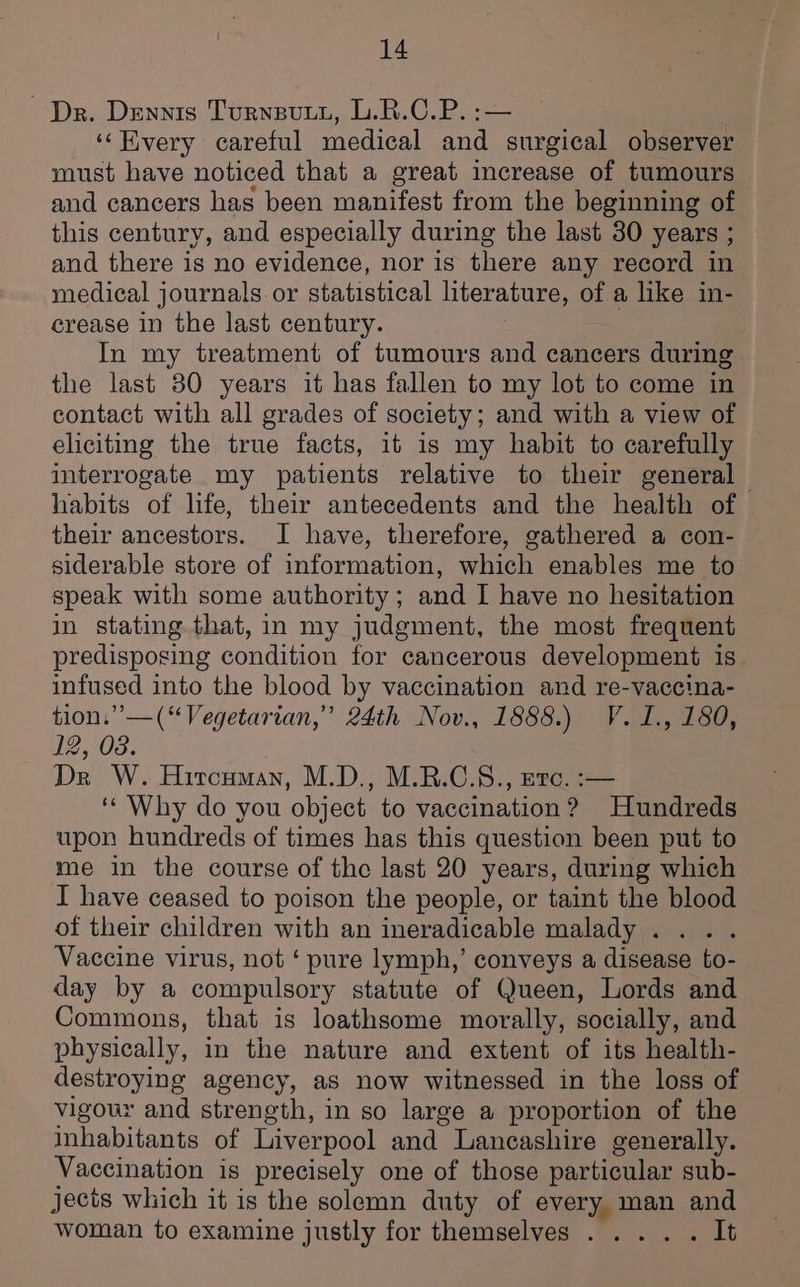 Dr. Dennis Turnsuti, L.R.C.P. :— ‘‘EKvery careful medical and surgical observer must have noticed that a great increase of tumours and cancers has been manifest from the beginning of this century, and especially during the last 30 years ; and there is no evidence, nor is there any record in medical journals or statistical literature, of a like in- crease in the last century. In my treatment of tumours and cancers during the last 80 years it has fallen to my lot to come in contact with all grades of society; and with a view of eliciting the true facts, it 1s my habit to carefully interrogate my patients relative to their general habits of life, their antecedents and the health of their ancestors. I have, therefore, gathered a con- siderable store of information, which enables me to speak with some authority; and I have no hesitation in stating that, in my judgment, the most frequent predisposing condition for cancerous development is infused into the blood by vaccination and re-vaccina- tion.” —(“Vegetarian,” 24th Nov., 1888.) V.I., 180, 12, 08. . Dr W. Hircuman, M.D., M.B.C.S., exc. :— ‘Why do you object to vaccination? Hundreds upon hundreds of times has this question been put to me in the course of the last 20 years, during which I have ceased to poison the people, or taint the blood of their children with an ineradicable malady... . Vaccine virus, not ‘ pure lymph,’ conveys a disease to- day by a compulsory statute of Queen, Lords and Commons, that is loathsome morally, socially, and physically, in the nature and extent of its health- destroying agency, as now witnessed in the loss of vigour and strength, in so large a proportion of the inhabitants of Liverpool and Lancashire generally. Vaccination is precisely one of those particular sub- jects which it is the solemn duty of every man and woman to examine justly for themselves .... . It