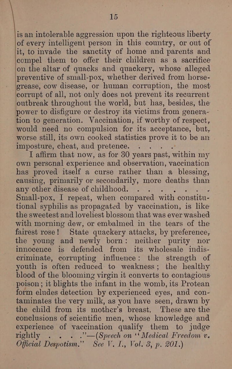 is an intolerable aggression upon the righteous liberty of every intelligent person in this country, or out of it, to invade the sanctity of home and parents and compel them to offer their children as a sacrifice on the altar of quacks and quackery, whose alleged preventive of small-pox, whether derived from horse- grease, cow disease, or human corruption, the most: corrupt of all, not only does not prevent its recurrent outbreak throughout the world, but has, besides, the power to disfigure or destroy its victims from genera- tion to generation. Vaccination, if worthy of respect, would need no compulsion for its acceptance, but, worse still, its own cooked statistics prove i to be an. - imposture, cheat, and pretence. I affirm that now, as for 30 years past, aitHiA my own perscnal experience and observation, vaccination. has proved itself a curse rather than a blessing, causing, priniarily or secondarily, more deaths than: any other disease of childhood. Small-pox, I repeat, when compared with constitu- tional syphilis as propagated by vaccination, is like the sweetest and loveliest blossom that was ever washed with morning dew, or embalmed in the tears of the fairest rose! State quackery attacks, by preference, the young and newly born: neither purity nor innocence is defended from its wholesale indis- criminate, corrupting influence: the strength of youth is often reduced to weakness; the healthy blood of the blooming virgin it converts to contagious poison ; it blights the infant in the womb, its Protean form eludes detection by experienced eyes, and con- taminates the very milk, as you have seen, drawn by the child from its mother’s breast. These are the conclusions of scientific men, whose knowledge and experience of vaccination qualify them to judge rightly . . . .”—(Speech on ‘‘ Medical Freedom v. Official Despotism.” See V. I., Vol. 3, p. 201.)