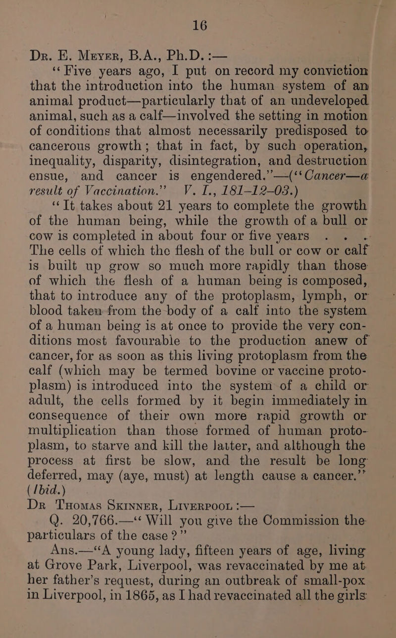 Dr. E. Meyer, B.A., Ph.D.: ‘Five years ago, I ets on record my conviction that the introduction into the human system of an animal product—particularly that of an undeveloped animal, such as a calf—involved the setting in motion of conditions that almost necessarily predisposed to cancerous growth; that in fact, by such operation, inequality, disparity, disintegration, and destruction ensue, and cancer is engendered.’’—(‘‘Cancer—a result of Vaccination.” V. I., 181-12-08.) ‘“‘TIt takes about 21 years to complete the growth of the human being, while the growth of a bull or cow is completed in about four or five years The cells of which the flesh of the bull or cow or calf is built up grow so much more rapidly than those of which the flesh of a human being is composed, that to introduce any of the protoplasm, lymph, or blood taken from the body of a calf into the system of a human being is at once to provide the very con- ditions most favourable to the production anew of cancer, for as soon as this living protoplasm from the calf (which may be termed bovine or vaccine proto- plasm) is introduced into the system of a child or adult, the cells formed by it begin immediately in consequence of their own more rapid growth or multiplication than those formed of human proto- plasm, to starve and kill the Jatter, and although the process at first be slow, and the result be long deferred, may (aye, must) at length cause a cancer.” ( /bid.) Dr Tomas Sxinner, Liverpoon :— Q. 20,766.—< Will you give the Commission the: particulars of the case?” Ans.—“A young lady, fifteen years of age, living at Grove Park, Liverpool, was revaccinated by me at her father’s request, during an outbreak of small-pox in Liverpool, in 1865, as I had revaccinated all the girls: