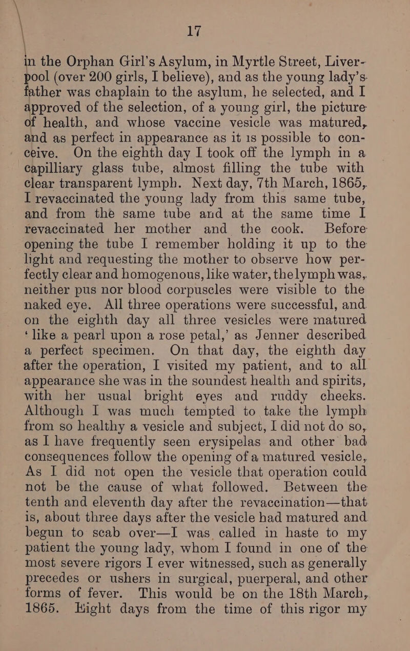 \ ' n the Orphan Girl’s Asylum, in Myrtle Street, Liver- ool (over 200 girls, I believe), and as the young lady’s. ther was chaplain to the asylum, he selected, and I approved of the selection, of a young girl, the picture of health, and whose vaccine vesicle was matured, and as perfect in appearance as it 1s possible to con- - ceive. On the eighth day I took off the lymph in a Capilliary glass tube, almost filling the tube with Clear transparent lymph. Next day, 7th March, 1865, I revaccinated the young lady from this same tube, and from the same tube and at the same time I revaccinated her mother and the cook. Before opening the tube I remember holding it up to the hght and requesting the mother to observe how per- fectly clear and homogenous, like water, the lymph was, neither pus nor blood corpuscles were visible to the naked eye. All three operations were successful, and on the eighth day all three vesicles were matured ‘like a pearl upon a rose petal,’ as Jenner described a perfect specimen. On that day, the eighth day after the operation, I visited my patient, and to all appearance she was in the soundest health and spirits, with her usual bright eyes and ruddy cheeks. Although I was much tempted to take the lymph from so healthy a vesicle and subject, I did not do so, as I have frequently seen erysipelas and other bad consequences follow the opening of a matured vesicle, As I did not open the vesicle that operation could not be the cause of what followed. Between the tenth and eleventh day after the revaccination—that. is, about three days after the vesicle had matured and begun to scab over—I was called in haste to my _ patient the young lady, whom I found in one of the most severe rigors I ever witnessed, such as generally precedes or ushers in surgical, puerperal, and other forms of fever. This would be on the 18th March, 1865. Hight days from the time of this rigor my