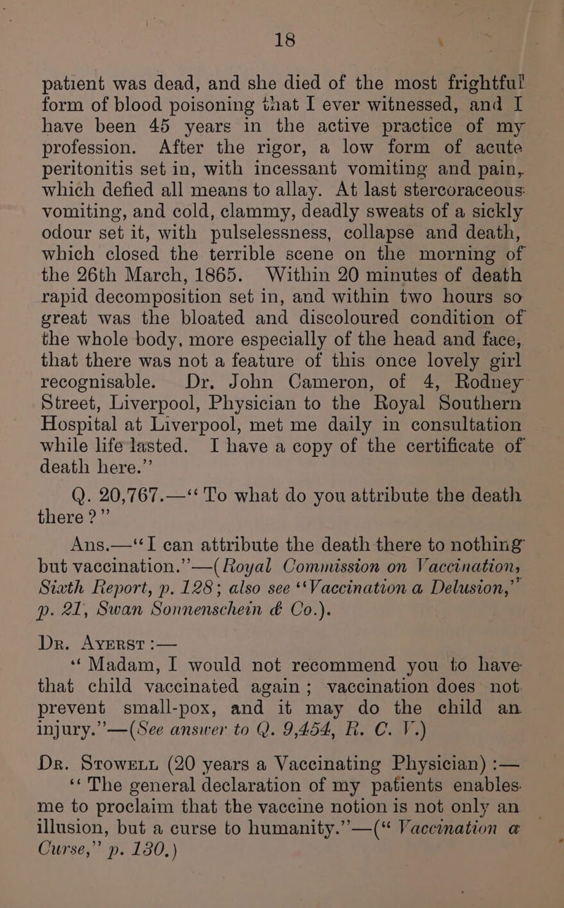 patient was dead, and she died of the most frightful form of blood poisoning taat I ever witnessed, and [ have been 45 years in the active practice of my profession. After the rigor, a low form of acute peritonitis set in, with incessant vomiting and pain, which defied all means to allay. At last stercoraceous: vomiting, and cold, clammy, deadly sweats of a sickly odour set it, with pulselessness, collapse and death, which closed the terrible scene on the morning of the 26th March, 1865. Within 20 minutes of death rapid decomposition set in, and within two hours so great was the bloated and discoloured condition of the whole body, more especially of the head and face, that there was not a feature of this once lovely girl recognisable. Dr. John Cameron, of 4, Rodney Street, Liverpool, Physician to the Royal Southern Hospital at Liverpool, met me daily in consultation while life lasted. I have a copy of the certificate of death here.” Q. 20,767.—*‘ To what do you attribute the death there?” Ang—65 can attribute the death there to nothing but vaccination.” —(Royal Commission on Vaccination, Siath Report, p. 128; also see ‘Vaccination a Delusion,” p. 21, Swan Sonnenschein &amp; Co. i Dr. AYERST :— ‘‘Madam, I would not recommend you to have that child vaccinated again; vaccination does not: prevent small-pox, and it may do the child an injury.” —(See answer to Q. 9,454, R. C. V.) Dr. Srowet (20 years a Vaccinating Physician) :— ‘‘The general declaration of my patients enables. me to proclaim that the vaccine notion is not only an illusion, but a curse to humanity.” —(“ Vaccination a Curse,” p. 130,)