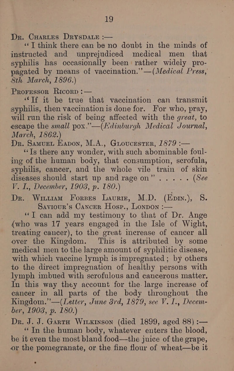 Dr. Cuartes DryspDALE :— ‘‘T think there can be no doubt in the minds of instructed and wunprejudiced medical men that - syphilis has occasionally been rather widely pro- pagated by means of vaccination.’ —(Medical Press, 8th March, 1896.) - Proressor Ricorp :— ‘Tf it be true that vaccination can transmit syphilis, then vaccination is done for. For who, pray, will run the risk of being affected with the great, to escape the small pox.’—(Hdinburgh Medical Journal, March, 1862.) Dr. Samuet EKapon, M.A., Guoucester, 1879 :— ‘Ts there any wonder, with such abominable foul- ing of the human body, that consumption, scrofula, syphilis, cancer, and the whole vile train of skin diseases should start up and rageon”..... (See V. I., December, 1903, p. 180.) Dr. Wri11am Forses Lauriz, M.D. (Epiv.), S. Saviour’s Cancer Hosp., Lonpon :— ‘‘T can add my testimony to that of Dr. Ange {who was 17 years engaged in the Isle of Wight, treating cancer), to the great increase of cancer all over the Kingdom. This is attributed by some medical men to the large amount of syphilitic disease, with which vaccine lymph is impregnated ; by others to the direct impregnation of healthy persons with lymph imbued with scrofulous and cancerous matter. In this way they account for the large increase of cancer in all parts of the body throughout the Kingdom.” —(Letter, June 3rd, 1879, see V. I., Decem- ber, 1908, p. 180.) Dr. J. J. Garta Wixxinson (died 1899, aged 88) :— “In the human body, whatever enters the blood, be it even the most bland food—the juice of the grape, or the pomegranate, or the fine flour of wheat—be it