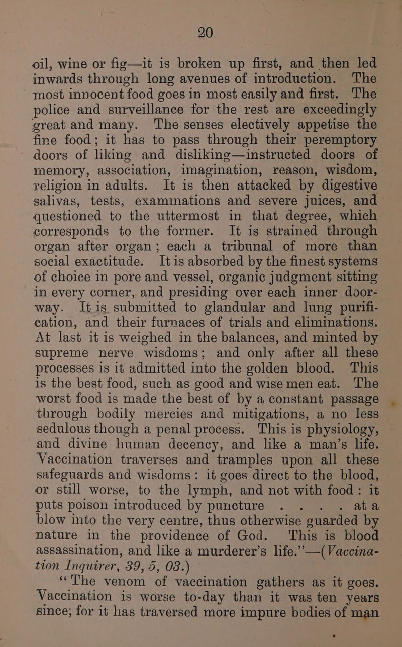 oil, wine or fig—it is broken up first, and then led inwards through long avenues of introduction. The most innocent food goes in most easily and first. The police and surveillance for the rest are exceedingly great and many. The senses electively appetise the fine food; it has to pass through their peremptory doors of liking and disliking—instructed doors of memory, association, imagination, reason, wisdom, religion in adults. It is then attacked by digestive salivas, tests, examinations and severe juices, and questioned to the uttermost in that degree, which corresponds to the former. It is strained through organ after organ; each a tribunal of more than social exactitude. Itis absorbed by the finest systems of choice in pore and vessel, organic judgment sitting in every corner, and presiding over each inner door- way. Itis submitted to glandular and lung purifi- cation, and their furnaces of trials and eliminations. At last it is weighed in the balances, and minted by supreme nerve wisdoms; and only after all these processes is it admitted into the golden blood. This is the best food, such as good and wise men eat. The worst food is made the best of by a constant passage through bodily mercies and mitigations, a no less sedulous though a penal process. This is physiology, and divine human decency, and like a man’s life. Vaccination traverses and tramples upon all these safeguards and wisdoms: it goes direct to the blood, or still worse, to the lymph, and not with food : it puts poison introduced by puncture . . . . ata blow into the very centre, thus otherwise guarded by nature in the providence of God. ‘This is blood assassination, and like a murderer’s life.”—(Vaccina- tion Inquirer, 89, 5, 08.) “The venom of vaccination gathers as it goes. Vaccination is worse to-day than it was ten years since; for it has traversed more impure bodies of man