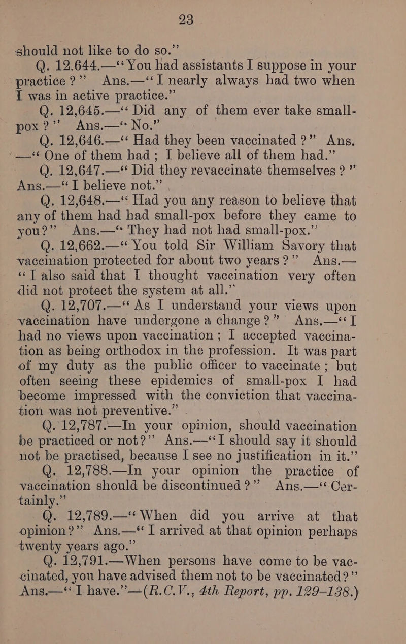 should not like to do so.” Q. 12.644.—*‘ You had assistants I suppose in your practice ?”’ Ans.—‘‘I nearly always had two when I was in active practice.” Q. 12,645.—‘ Did any of them ever take small- pox?” Ans.—* No.” (). 12,646.—‘* Had they been vaccinated ?” Ans, ‘_—* One of them had; I believe all of them had.” Q. 12,647.—*“ Did they revaccinate themselves ? ” Ans.—‘“I believe not.” (). 12,648.—‘ Had you any reason to believe that any of them had had small-pox before they came to you?” Ans.—‘ They had not had small-pox.” Q. 12,662.—“ You told Sir William Savory that vaccination protected for about two years?” Ans.— ‘‘T also said that I thought vaccination very often did not protect the system at all.” Q. 12,707.—‘‘ As I understand your views upon vaccination have undergone a change?” Ans,—‘I had no views upon vaccination ; I accepted vaccina- tion as being orthodox in the profession. It was part of my duty as the public officer to vaccinate ; but often seeing these epidemics of small-pox I had become impressed with the conviction that vaccina- tion was not preventive.” . Q.12,787.—In your opinion, should vaccination be practiced or not?’ Ans.—‘‘I should say it should not be practised, because I see no justification in it.” Q. 12,788.—In your opinion the practice of vaccination should be discontinued?” Ans.—*‘ Cer- tainly.” , Q. 12,789.—‘*When did you arrive at that opinion?” Ans.—‘ I arrived at that opinion perhaps twenty years ago.” Q. 12,791.—When persons have come to be vac- cinated, you have advised them not to be vaccinated?” Ans.—‘‘ I have.” —(R.C.V., 4th Report, pp. 129-138.)
