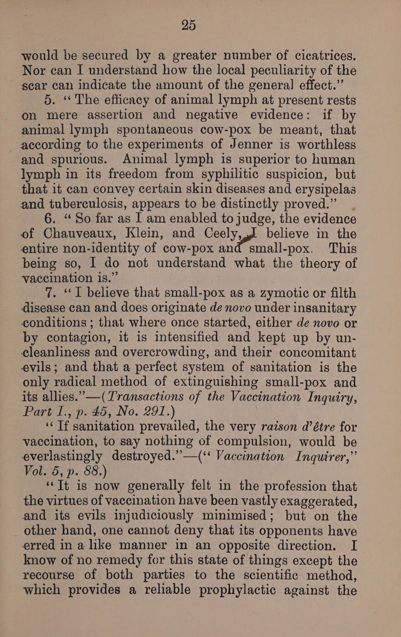 would be secured by a greater number of cicatrices. Nor can I understand how the local peculiarity of the scar can indicate the amount of the general effect.” 5. ‘“ The efficacy of animal lymph at present rests on mere assertion and negative evidence: if by animal lymph spontaneous cow-pox be meant, that according to the experiments of Jenner is worthless and spurious. Animal lymph is superior to human ‘lymph in its freedom from syphilitic suspicion, but that it can convey certain skin diseases and erysipelas and tuberculosis, appears to be distinctly proved.” . 6. “So far as I am enabled to judge, the evidence of Chauveaux, Klein, and Ceely, J believe in the entire non-identity of cow-pox and small-pox. This being so, I do not understand what the theory of vaccination is.” 7. “I believe that small-pox as a zymotic or filth disease can and does originate de novo under insanitary conditions ; that where once started, either de novo or by contagion, it is intensified and kept up by un- cleanliness and overcrowding, and their concomitant evils; and that a perfect system of sanitation is the only radical method of extinguishing small-pox and its allies.” —( Transactions of the Vaccination Inquiry, Part I., p. 45, No. 291.) ‘‘ Tf sanitation prevailed, the very raison d’étre for vaccination, to say nothing of compulsion, would be everlastingly destroyed.”—(‘‘ Vaccination Inquirer,” Vol. 5, p. 88.) ‘‘Tt is now generally felt in the profession that the virtues of vaccination have been vastly exaggerated, and its evils injudiciously minimised; but on the _ other hand, one cannot deny that its opponents have erred in a like manner in an opposite direction. I know of no remedy for this state of things except the recourse of both parties to the scientific method, which provides a reliable prophylactic against the