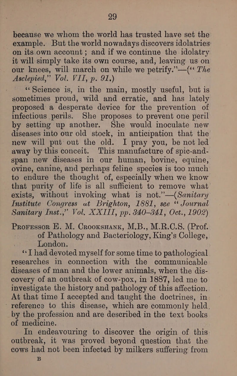 because we whom the world has trusted have set the example. But the world nowadays discovers idolatries' on its own account; and if we continue the idolatry it will simply take its own course, and, leaving us on our knees, will march on while we petrify.”—(‘‘ The Asclepied,” Vol. VII, p. 91.) ‘‘Science is, in the main, mostly useful, but is sometimes proud, wild and erratic, and has lately proposed a desperate device for the prevention of infectious perils. She proposes to prevent one peril by setting up another. She would inoculate new diseases into our old stock, in anticipation that the new will put out the old. I pray you, be not led away by this conceit. This manufacture of spic-and- span new diseases in our human, bovine, equine, ovine, canine, and perhaps feline species is too much to endure the thought of, especially when we know that purity of life is all sufficient to remove what exists, without invoking what is not.”—(Sanitary Institute Congress ut Brighton, 1881, see “ Journal Sanitary Inst.,” Vol. XXIII, pp. 340-341, Oct., 1902) Proressor HK. M. Crooxsuank, M.B., M.R.C.S. (Prof. of Pathology and Bacteriology, King’s College, London. ‘«T had devoted myself for some time to pathological researches in connection with the communicable diseases of man and the lower animals, when the dis- covery of an outbreak of cow-pox, in 1887, led me to investigate the history and pathology of this affection. At that time I accepted and taught the doctrines, in reference to this disease, which are commonly held. by the profession and are described in the text books of medicine. In endeavouring to discover the origin of this: outbreak, it was proved beyond question that the cows had not been infected by milkers suffering from B