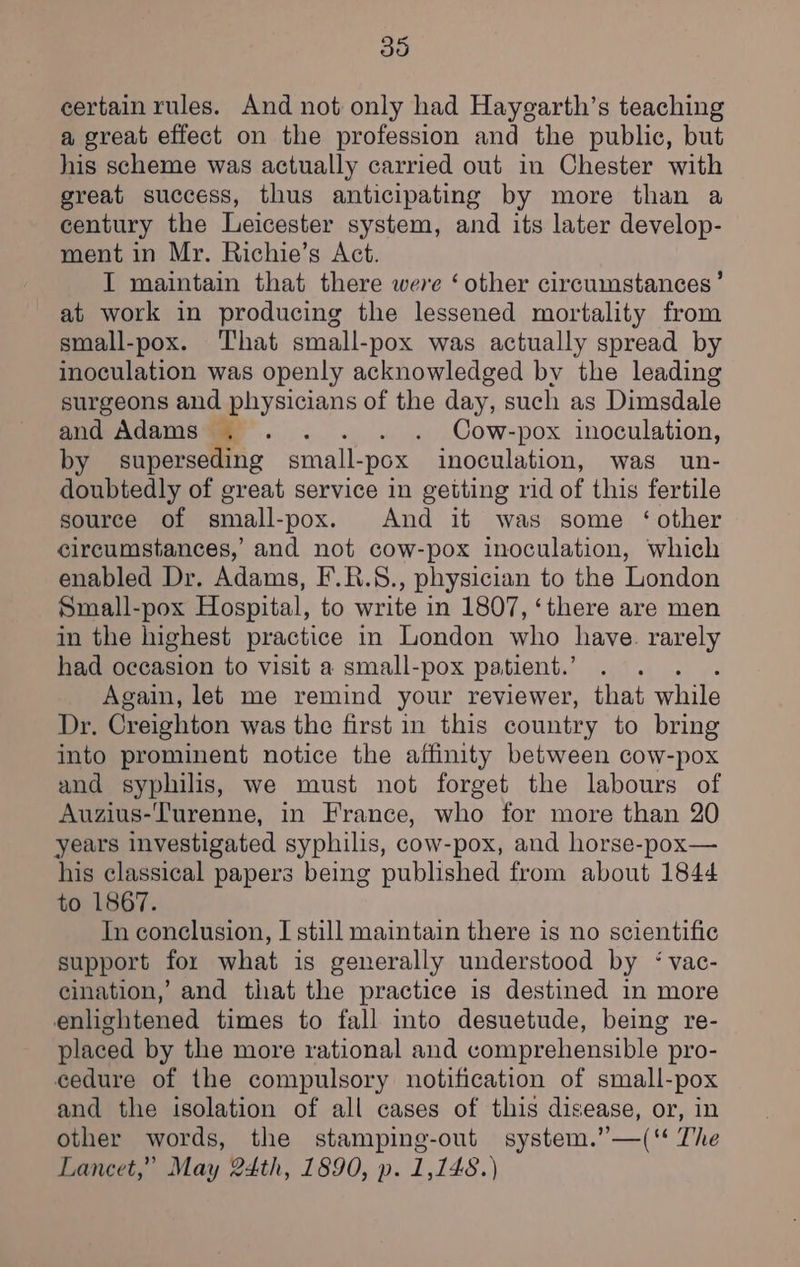 certain rules. And not only had Haygarth’s teaching a great effect on the profession and the public, but his scheme was actually carried out in Chester with great success, thus anticipating by more than a century the Leicester system, and its later develop- ment in Mr. Richie’s Act. I maintain that there were ‘other circumstances’ at work in producing the lessened mortality from small-pox. That small-pox was actually spread by inoculation was openly acknowledged bv the leading surgeons and physicians of the day, such as Dimsdale and Adams .. . . . Cow-pox inoculation, by superseding small- -pox inoculation, was un- doubtedly of great service in getting rid of this fertile source of small-pox. And it was some ‘other circumstances, and not cow-pox inoculation, which enabled Dr. Adams, F.R.8., physician to the London Small-pox Hospital, to write in 1807, ‘there are men in the highest practice in London who have. rarely had occasion to visit a small-pox patient.’ Again, let me remind your reviewer, that while Dr. Creighton was the first in this country to bring into prominent notice the affinity between cow-pox and syphilis, we must not forget the labours of Auzius-Turenne, in France, who for more than 20 years investigated syphilis, cow-pox, and horse-pox— his classical papers being published from about 1844 to 1867. In conclusion, I still maintain there is no scientific support for what is generally understood by ‘ vac- cination,’ and that the practice is destined in more enlightened times to fall into desuetude, being re- placed by the more rational and comprehensible pro- cedure of the compulsory notification of small-pox and the isolation of all cases of this disease, or, in other words, the stamping-out system.’—(‘* The Lancet,” May 24th, 1890, p. 1,148.)