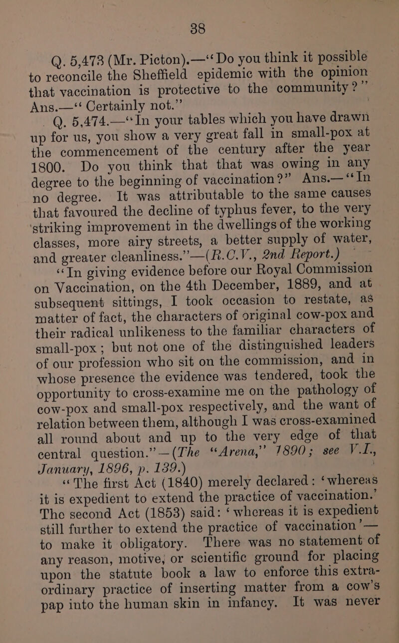 Q. 5,473 (Mr. Picton).—‘‘ Do you think it possible to reconcile the Sheffield epidemic with the opinion that vaccination is protective to the community?” Ans.—‘ Certainly not.”’ . —Q. 5,474.—*In your tables which you have drawn up for us, you show a very great fall in small-pox at the commencement of the century after the year 1800. Do you think that that was owing in any degree to the beginning of vaccination?” Ans.— ‘In no degree. It was attributable to the same causes that favoured the decline of typhus fever, to the very ‘striking improvement in the dwellings of the working classes, more airy streets, a better supply of water, and greater cleanliness.” —(R.C.V., 2nd Report. y ia “Tn giving evidence before our Royal Commission on Vaccination, on the 4th December, 1889, and at subsequent sittings, I took occasion to restate, as matter of fact, the characters of original cow-pox and their radical unlikeness to the familiar characters of small-pox ; but not one of the distinguished leaders of our profession who sit on the commission, and in whose presence the evidence was tendered, took the opportunity to cross-examine me on the pathology of cow-pox and small-pox respectively, and the want of relation between them, although I was cross-examined all round about and up to the very edge of that central question.” —(The “Arena,” 1890; see VG, January, 1896, p. 139.) “The first Act (1840) merely declared : ‘whereas it ig expedient to extend the practice of vaccination.’ The second Act (1853) said: ‘ whereas it is expedient still further to extend the practice of vaccination ’— to make it obligatory. There was no statement of any reason, motive, or scientific ground for placing upon the statute book a law to enforce this extra- ordinary practice of inserting matter from a cow's pap into the human skin in infancy. It was never