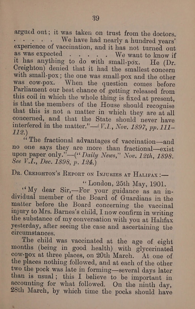argued out; it was taken on trust from the doctors. BEE sisyse We have had nearly a hundred years’ experience of vaccination, and it has not turned out as was expected - « . « We want to know if it has anything to do with small-pox. He (Dr. Creighton) denied that it had the smallest concern with small-pox ; the one was small-pox and the other was cow-pox. When the question comes before Parliament our best chance of getting released from this coil in which the whole thing is fixed at present, is that the members of the House should recognise that this is not a matter in which they are at all concerned, and that the State should never have interfered in the matter.”—!V.1., Nov. 1897, pp. 111- bE: : The fractional advantages of vaccination—and no one says they are more than fractional—exist upon paper only.”—(‘‘ Daily News,” Nov. 12th, 1898. See V.I., Dec. 1898, p. 124.) Dr. Crercuton’s Report on Ingurins at Hatirax :— fA 3 ‘‘ London, 25th May, 1901. ‘“My dear Sir,—For your guidance as an in- dividual member of the Board of Guardians in the matter before the Board concerning the vaccinal injury to Mrs. Barnes’s child, I now confirm in writing the substance of my conversation with you at Halifax yesterday, after seeing the case and ascertaining the circumstances. Lhe child was vaccinated at the age of eight months (being in good health) with glycerinated cow-pox at three places, on 20th March. At one of the places nothing followed, and at each of the other two the pock was late in forming—several days later than is usual; this I believe to be important in accounting for what followed. On the ninth day, 28th March, by which time the pochs should have