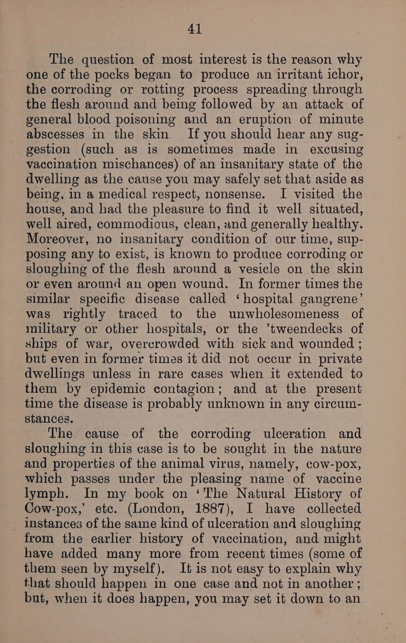 The question of most interest is the reason why one of the pocks began to produce an irritant ichor, the corroding or rotting process spreading through the flesh around and being followed by an attack: of general blood poisoning and an eruption of minute abscesses in the skin. If you should hear any sug- gestion (such as is sometimes made in excusing vaccination mischances) of an insanitary state of the dwelling as the cause you may safely set that aside as being, in a medical respect, nonsense. I visited the house, and had the pleasure to find it well situated, well aired, commodious, clean, and generally healthy. Moreover, no insanitary condition of our time, sup- posing any to exist, is known to produce corroding or sloughing of the flesh around a vesicle on the skin or even around an open wound. In former times the similar specific disease called ‘hospital gangrene’ was rightly traced to the unwholesomeness of military or other hospitals, or the ’tweendecks of ships of war, overcrowded with sick and wounded ; but even in former times it did not occur in private dwellings unless in rare cases when it extended to them by epidemic contagion; and at the present time the disease is probably unknown in any circum- stances. The cause of the corroding ulceration and sloughing in this case is to be sought in the nature and properties of the animal virus, namely, cow-pox, which passes under the pleasing name of vaccine lymph. In my book on ‘The Natural History of Cow-pox,’ etc. (London, 1887), I have collected _ instances of the same kind of ulceration and sloughing from the earlier history of vaccination, and might have added many more from recent times (some of them seen by myself), It is not easy to explain why that should happen in one case and not in another ; but, when it does happen, you may set it down to an