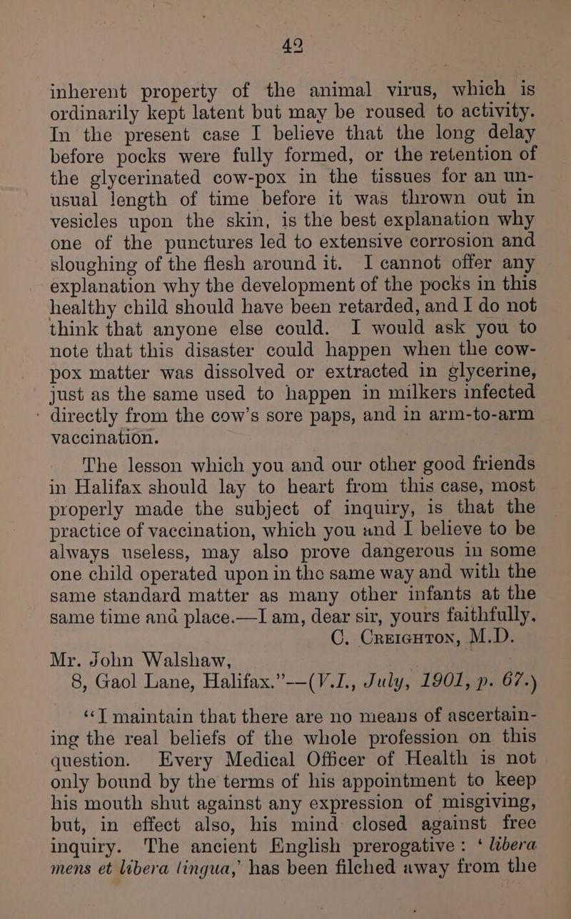4° inherent property of the animal virus, which is ordinarily kept latent but may be roused to activity. In the present case I believe that the long delay before pocks were fully formed, or the retention of the glycerinated cow-pox in the tissues for an un- usual length of time before it was thrown out in vesicles upon the skin, is the best explanation why one of the punctures led to extensive corrosion and sloughing of the flesh around it. JI cannot offer any explanation why the development of the pocks in this healthy child should have been retarded, and I do not think that anyone else could. I would ask you to note that this disaster could happen when the cow- pox matter was dissolved or extracted in glycerine, just as the same used to happen in milkers infected ' directly from the cow’s sore paps, and in arm-to-arm vaccination. The lesson which you and our other good friends in Halifax should lay to heart from this case, most properly made the subject of inquiry, is that the practice of vaccination, which you und I believe to be always useless, may also prove dangerous in some one child operated upon in the same way and with the same standard matter as many other infants at the same time ana place.—I am, dear sir, yours faithfully, C. Creicuton, M.D. Mr. John Walshaw, | } 8, Gaol Lane, Halifax.”-—-(V.L., July, 1901, p. 67.) ‘“‘T maintain that there are no means of ascertain- ing the real beliefs of the whole profession on this question. Every Medical Officer of Health is not only bound by the terms of his appointment to keep his mouth shut against any expression of misgiving, but, in effect also, his mind closed against free inquiry. The ancient English prerogative : ‘ libera mens et libera lingua,’ has been filched away from the