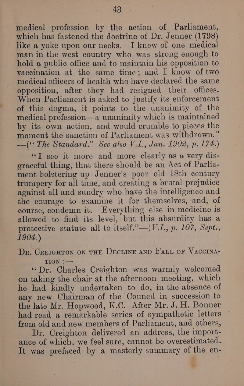 medical profession by the action of Parliament, which has fastened the doctrine of Dr. Jenner (1798) like a yoke upon our necks. I knew of one medical man in the west country who was strong enough to hold a public office and to maintain his opposition to vaccination at the same time; and I know of two medical officers of health who have declared the same opposition, after they had resigned their offices. When Parliament is asked to justify its enforcement of this dogma, it points to the unanimity of the medical profession—a unanimity which is maintained by its own action, and would crumble to pieces the moment the sanction of Parliament wa3 withdrawn.” —(‘' The Standard.” See also V.I., Jan. 1902, p. 174.) ‘‘T see it more and more clearly as u« very dis- graceful thing, that there should be an Act of Parlia- ment bolstering up Jenner’s poor old 18th century trumpery for all time, and creating a bratal prejudice against all and sundry who have the intelligence and the courage to examine it for themselves, and, of course, condemn it. KHverything else in medicine is allowed to find its level, but this absurdity has a protective statute all to itself.’—(V.1., p. 107, Sept., 1904.) Dr. CreicHTon on THE Decuine anp Fat or Vaccina- TION :-— “Dr. Charles Creighton was warmly welcomed on taking the chair at the afternoon meeting, which he had kindly undertaken to do, in the absence of any new Chairman of the Council in succession to the late Mr. Hopwood, K.C. After Mr. J. H. Bonner had read a remarkable series of sympathetic letters from old and new members of Parliament, and others, Dr. Creighton delivered an address, the import- ance of which, we feel sure, cannot be overestimated. It was prefaced by a masterly summary of the en-