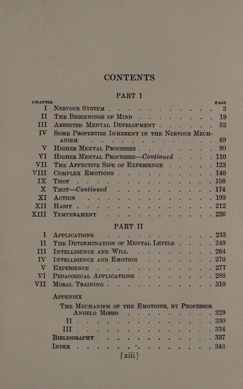 II III IV CONTENTS PART I PAGE NERVOUS SVOTE Me eco se rue ta ek eA BR THE EUINNINGS OF. MIND) &lt;5 coo. are es 9 ARRESTED MENTAL DEVELOPMENT. ... 52 SOME PROPERTIES INHERENT IN THE Ninos eee ANISM ae Talia? S tag hey eae Si Ge HiaHER MENTAL Pacers ee ee rie ee gammes ee HigHER MENTAL Pence = Cuntindved eis yh. See THe AFFECTIVE SIDE OF EXPERIENCE . . . ... 123 CAMPER ME MOTIONE Ta) 6) foe te mye ee pias fay ee THOT ..-. gra er icine ety Sie agit) ae Bink ee a hg Rk Ae Dee Cone Soe Ws Shah ie Beek Srey yeah aad eR ACTION ST MMs Feira a A og ke PERSO eat Ni ole g REO PRES i OME Spee 4 SG Set Sala et Art ae Ue e ale eee -f b- UMP ERA oe Bice sree ek five ol ws! « ce PART II APPLICATIONS ar nS a aay Ls Fs THE DETERMINATION OF Mannan care AiG a eae. eh INVELRIGENGCE AND GW We oe oe es 264 INTELLIGENCE AND EMOTION . . . . . . . 290 EXPERIENCE . . ee RES Mar Ree AE ee eT PEDAGOGICAL pare alos 1 dR RON ea Sag bt ECE OR AUNING Brat oe) ie) be | oe a ete ht Ve gee lO APPENDIX THE MECHANISM OF THE EMOTIONS, BY PROFESSOR SUNGEIC UR eeiieet sor. os gl ek ee tae ee II . 330 Tite. . B04 BIBLIOGRAPHY ae . 337 INDEX Be ae eae 343