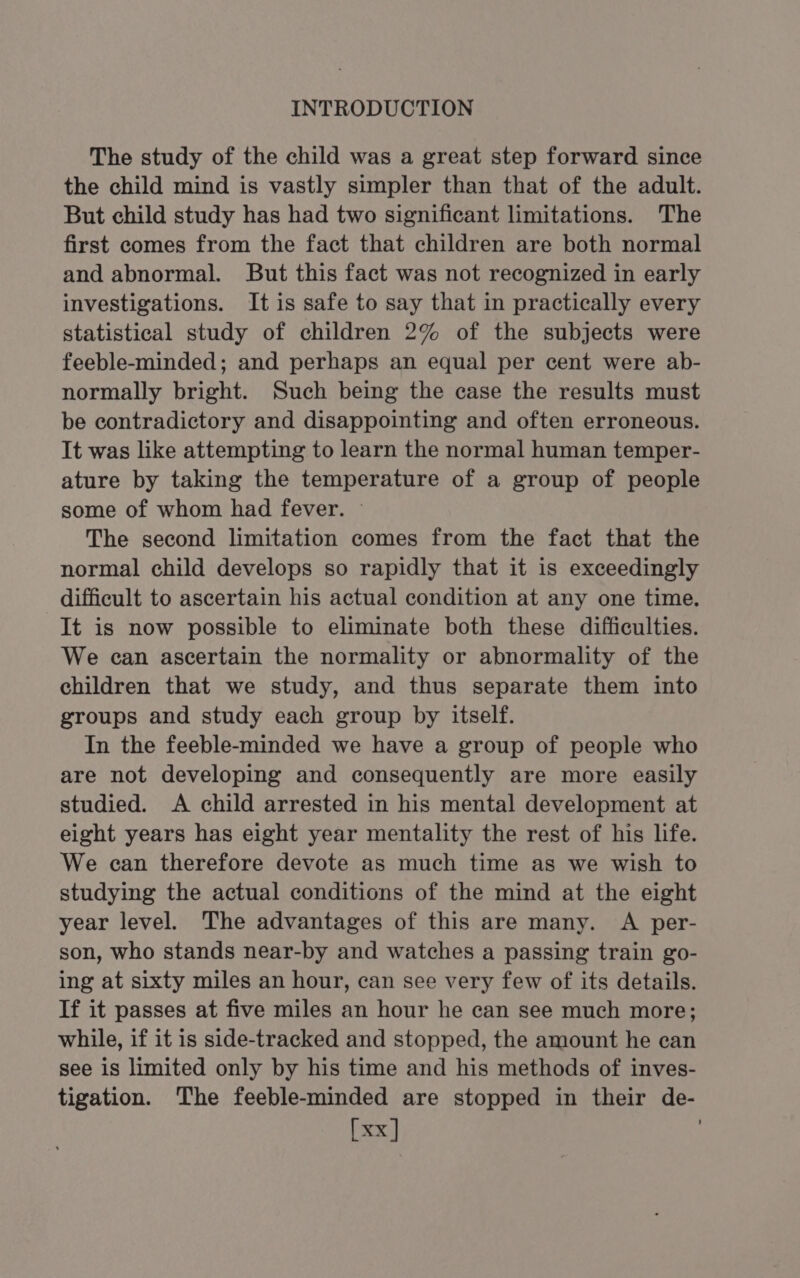 The study of the child was a great step forward since the child mind is vastly simpler than that of the adult. But child study has had two significant limitations. The first comes from the fact that children are both normal and abnormal. But this fact was not recognized in early investigations. It is safe to say that in practically every statistical study of children 2% of the subjects were feeble-minded; and perhaps an equal per cent were ab- normally bright. Such being the case the results must be contradictory and disappointing and often erroneous. It was like attempting to learn the normal human temper- ature by taking the temperature of a group of people some of whom had fever. ~ The second limitation comes from the fact that the normal child develops so rapidly that it is exceedingly difficult to ascertain his actual condition at any one time. It is now possible to eliminate both these difficulties. We can ascertain the normality or abnormality of the children that we study, and thus separate them into groups and study each group by itself. In the feeble-minded we have a group of people who are not developing and consequently are more easily studied. A child arrested in his mental development at eight years has eight year mentality the rest of his life. We can therefore devote as much time as we wish to studying the actual conditions of the mind at the eight year level. The advantages of this are many. A per- son, who stands near-by and watches a passing train go- ing at sixty miles an hour, can see very few of its details. If it passes at five miles an hour he can see much more; while, if it is side-tracked and stopped, the amount he can see is limited only by his time and his methods of inves- tigation. The feeble-minded are stopped in their de-