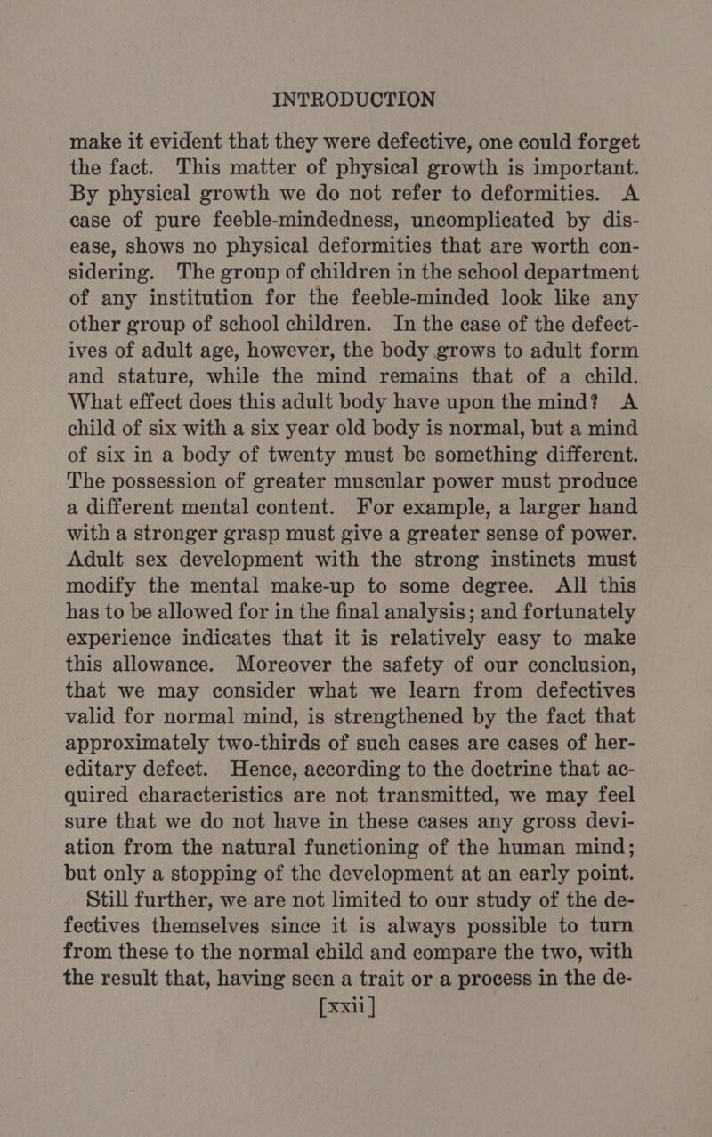 make it evident that they were defective, one could forget the fact. This matter of physical growth is important. By physical growth we do not refer to deformities. A case of pure feeble-mindedness, uncomplicated by dis- ease, shows no physical deformities that are worth con- sidering. The group of children in the school department of any institution for the feeble-minded look like any other group of school children. In the case of the defect- ives of adult age, however, the body grows to adult form and stature, while the mind remains that of a child. What effect does this adult body have upon the mind? A child of six with a six year old body is normal, but a mind of six in a body of twenty must be something different. The possession of greater muscular power must produce a different mental content. For example, a larger hand with a stronger grasp must give a greater sense of power. Adult sex development with the strong instincts must modify the mental make-up to some degree. All this has to be allowed for in the final analysis; and fortunately experience indicates that it is relatively easy to make this allowance. Moreover the safety of our conclusion, that we may consider what we learn from defectives valid for normal mind, is strengthened by the fact that approximately two-thirds of such cases are cases of her- editary defect. Hence, according to the doctrine that ac- quired characteristics are not transmitted, we may feel sure that we do not have in these cases any gross devi- ation from the natural functioning of the human mind; but only a stopping of the development at an early point. Still further, we are not limited to our study of the de- fectives themselves since it is always possible to turn from these to the normal child and compare the two, with the result that, having seen a trait or a process in the de-