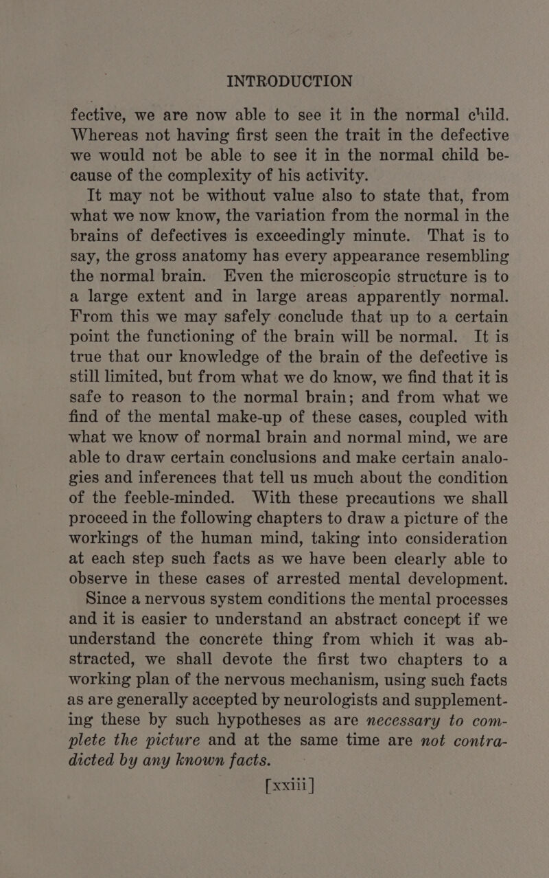 fective, we are now able to see it in the normal child. Whereas not having first seen the trait in the defective we would not be able to see it in the normal child be- cause of the complexity of his activity. It may not be without value also to state that, from what we now know, the variation from the normal in the brains of defectives is exceedingly minute. That is to say, the gross anatomy has every appearance resembling the normal brain. Even the microscopic structure is to a large extent and in large areas apparently normal. From this we may safely conclude that up to a certain point the functioning of the brain will be normal. It is true that our knowledge of the brain of the defective is still limited, but from what we do know, we find that it is safe to reason to the normal brain; and from what we find of the mental make-up of these cases, coupled with what we know of normal brain and normal mind, we are able to draw certain conclusions and make certain analo- gies and inferences that tell us much about the condition of the feeble-minded. With these precautions we shall proceed in the following chapters to draw a picture of the workings of the human mind, taking into consideration at each step such facts as we have been clearly able to observe in these cases of arrested mental development. Since a nervous system conditions the mental processes and it is easier to understand an abstract concept if we understand the concrete thing from which it was ab- stracted, we shall devote the first two chapters to a working plan of the nervous mechanism, using such facts as are generally accepted by neurologists and supplement- ing these by such hypotheses as are necessary to com- plete the picture and at the same time are not contra- dicted by any known facts.