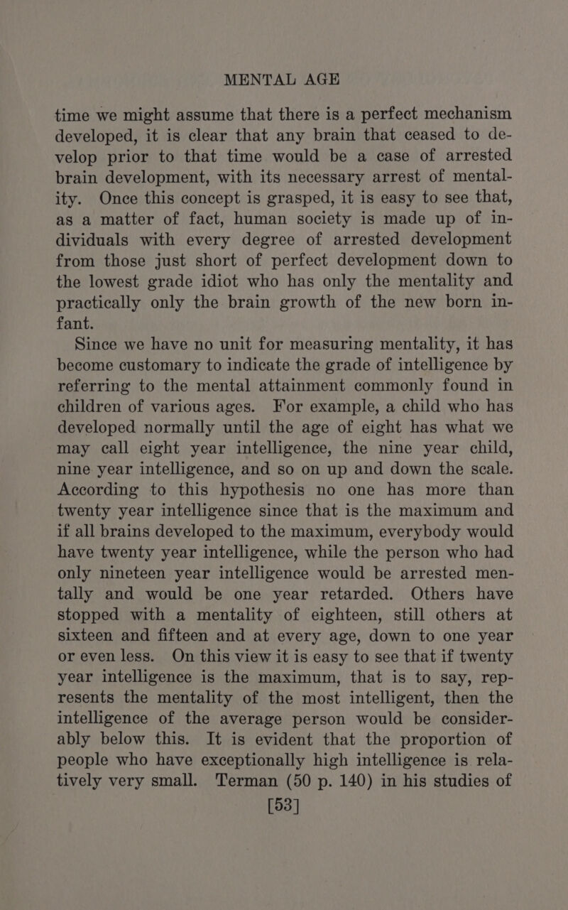 MENTAL AGE time we might assume that there is a perfect mechanism developed, it is clear that any brain that ceased to de- velop prior to that time would be a case of arrested brain development, with its necessary arrest of mental- ity. Once this concept is grasped, it is easy to see that, as a matter of fact, human society is made up of in- dividuals with every degree of arrested development from those just short of perfect development down to the lowest grade idiot who has only the mentality and practically only the brain growth of the new born in- fant. Since we have no unit for measuring mentality, it has become customary to indicate the grade of intelligence by referring to the mental attainment commonly found in children of various ages. For example, a child who has developed normally until the age of eight has what we may call eight year intelligence, the nine year child, nine year intelligence, and so on up and down the scale. According to this hypothesis no one has more than twenty year intelligence since that is the maximum and if all brains developed to the maximum, everybody would have twenty year intelligence, while the person who had only nineteen year intelligence would be arrested men- tally and would be one year retarded. Others have stopped with a mentality of eighteen, still others at sixteen and fifteen and at every age, down to one year or even less. On this view it is easy to see that if twenty year intelligence is the maximum, that is to say, rep- resents the mentality of the most intelligent, then the intelligence of the average person would be consider- ably below this. It is evident that the proportion of people who have exceptionally high intelligence is rela- tively very small. Terman (50 p. 140) in his studies of [93]
