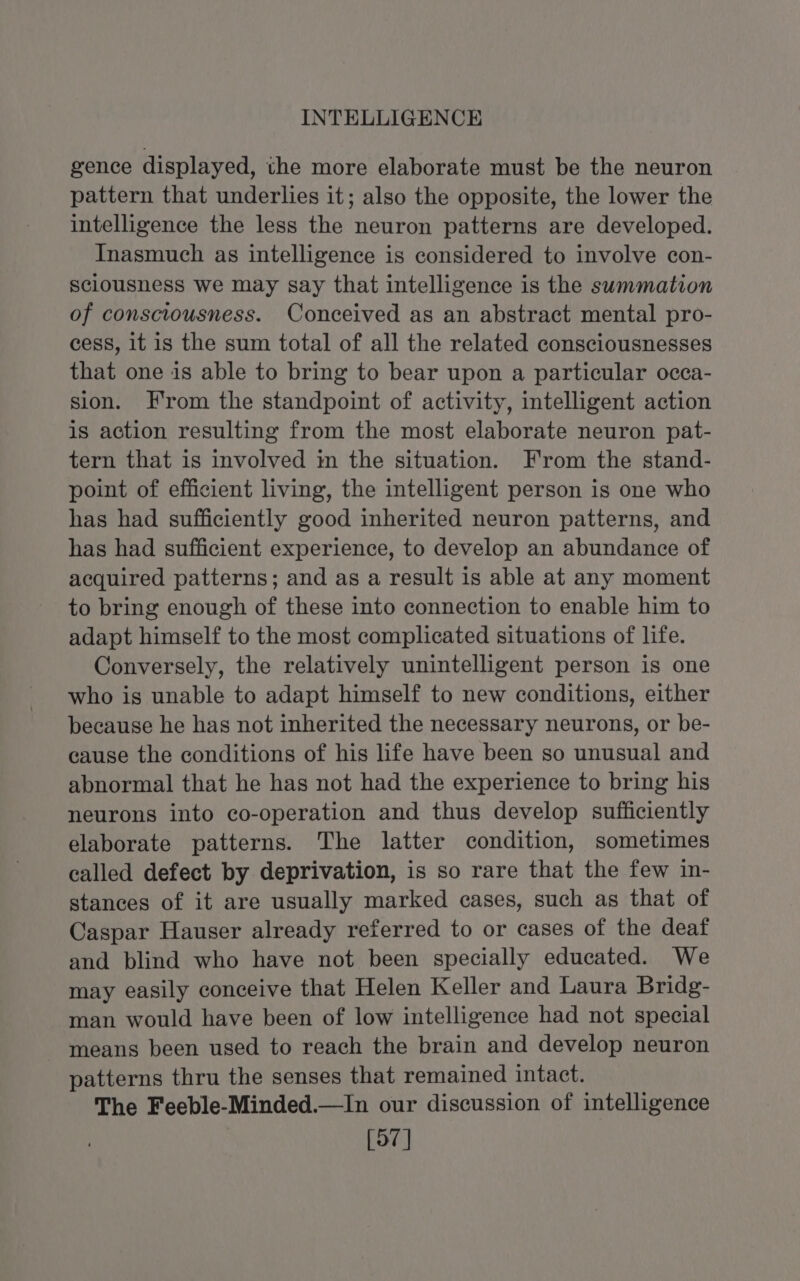 INTELLIGENCE gence displayed, the more elaborate must be the neuron pattern that underlies it; also the opposite, the lower the intelligence the less the neuron patterns are developed. Inasmuch as intelligence is considered to involve con- sclousness we may say that intelligence is the summation of consciousness. Conceived as an abstract mental pro- cess, it is the sum total of all the related consciousnesses that one is able to bring to bear upon a particular occa- sion. From the standpoint of activity, intelligent action is action resulting from the most elaborate neuron pat- tern that is involved im the situation. From the stand- point of efficient living, the intelligent person is one who has had sufficiently good inherited neuron patterns, and has had sufficient experience, to develop an abundance of acquired patterns; and as a result is able at any moment to bring enough of these into connection to enable him to adapt himself to the most complicated situations of life. Conversely, the relatively unintelligent person is one who is unable to adapt himself to new conditions, either because he has not inherited the necessary neurons, or be- cause the conditions of his life have been so unusual and abnormal that he has not had the experience to bring his neurons into co-operation and thus develop sufficiently elaborate patterns. The latter condition, sometimes called defect by deprivation, is so rare that the few in- stances of it are usually marked cases, such as that of Caspar Hauser already referred to or cases of the deaf and blind who have not been specially educated. We may easily conceive that Helen Keller and Laura Bridg- man would have been of low intelligence had not special means been used to reach the brain and develop neuron patterns thru the senses that remained intact. The Feeble-Minded.—In our discussion of intelligence [97]