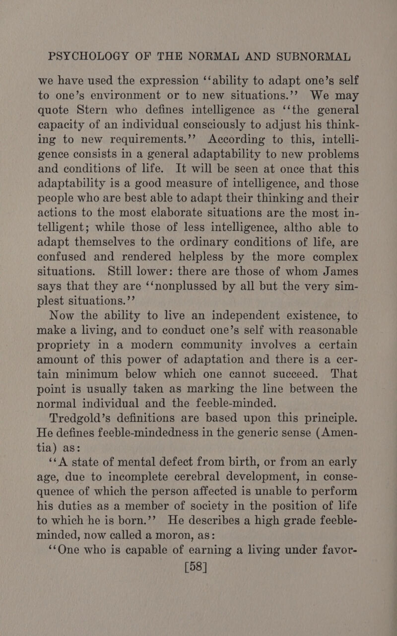 we have used the expression ‘‘ability to adapt one’s self to one’s environment or to new situations.’?’ We may quote Stern who defines intelligence as ‘‘the general capacity of an individual consciously to adjust his think- ing to new requirements.’’ According to this, intelli- gence consists in a general adaptability to new problems and conditions of life. It will be seen at once that this adaptability is a good measure of intelligence, and those people who are best able to adapt their thinking and their actions to the most elaborate situations are the most in- telligent; while those of less intelligence, altho able to adapt themselves to the ordinary conditions of life, are confused and rendered helpless by the more complex situations. Still lower: there are those of whom James says that they are ‘‘nonplussed by all but the very sim- plest situations.’’ Now the ability to live an independent existence, to make a living, and to conduct one’s self with reasonable propriety in a modern community involves a certain amount of this power of adaptation and there is a cer- tain minimum below which one cannot succeed. That point is usually taken as marking the line between the normal individual and the feeble-minded. Tredgold’s definitions are based upon this principle. He defines feeble-mindedness in the generic sense (Amen- tia) as: ‘¢A state of mental defect from birth, or from an early age, due to incomplete cerebral development, in conse- quence of which the person affected is unable to perform his duties as a member of society in the position of life to which he is born.’’ He describes a high grade feeble- minded, now called a moron, as: ‘One who is capable of earning a living under favor- [98]